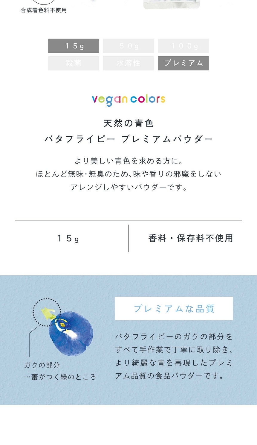 天然の青色バタフライピープレミアムパウダー15g。より美しい青色を求める方に。ほとんど無味無臭のため味や香りの邪魔をしないアレンジしやすいパウダーです。栽培期間中農薬・化学肥料不使用/合成着色料不使用/香料・保存料不使用。プレミアムな品質。バタフライピーのガクの部分をすべて手作業で丁寧に取り除きより綺麗な青を表現したプレミアム品質の食品パウダーです。