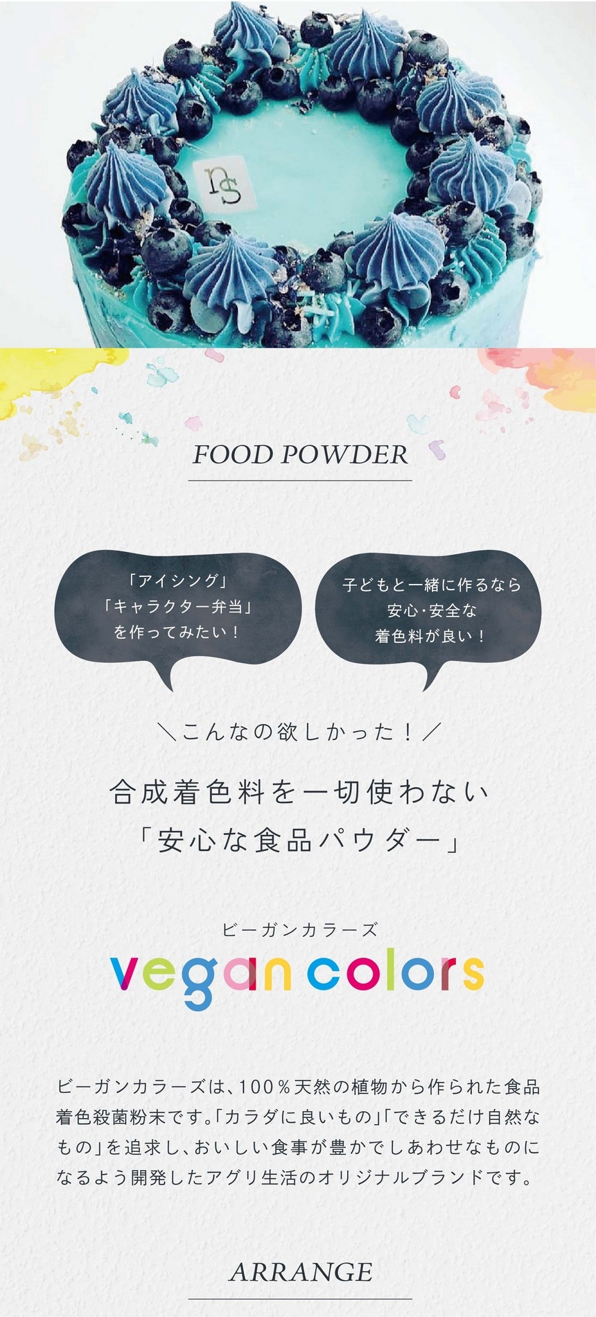 「アイシング」「キャラクター弁当」をつくってみたい！子どもと一緒に作るなら安心・安全な着色料が良い！こんなの欲しかった！合成着色料を一切使わない「安心な食品パウダー」ビーガンカラーズは、100％天然の植物から作られた食品着色殺菌粉末です。「カラダに良いもの」「できるだけ自然なもの」を追求し、おいしい食事が豊かでしあわせなものになるよう開発したアグリ生活のオリジナルブランドです。