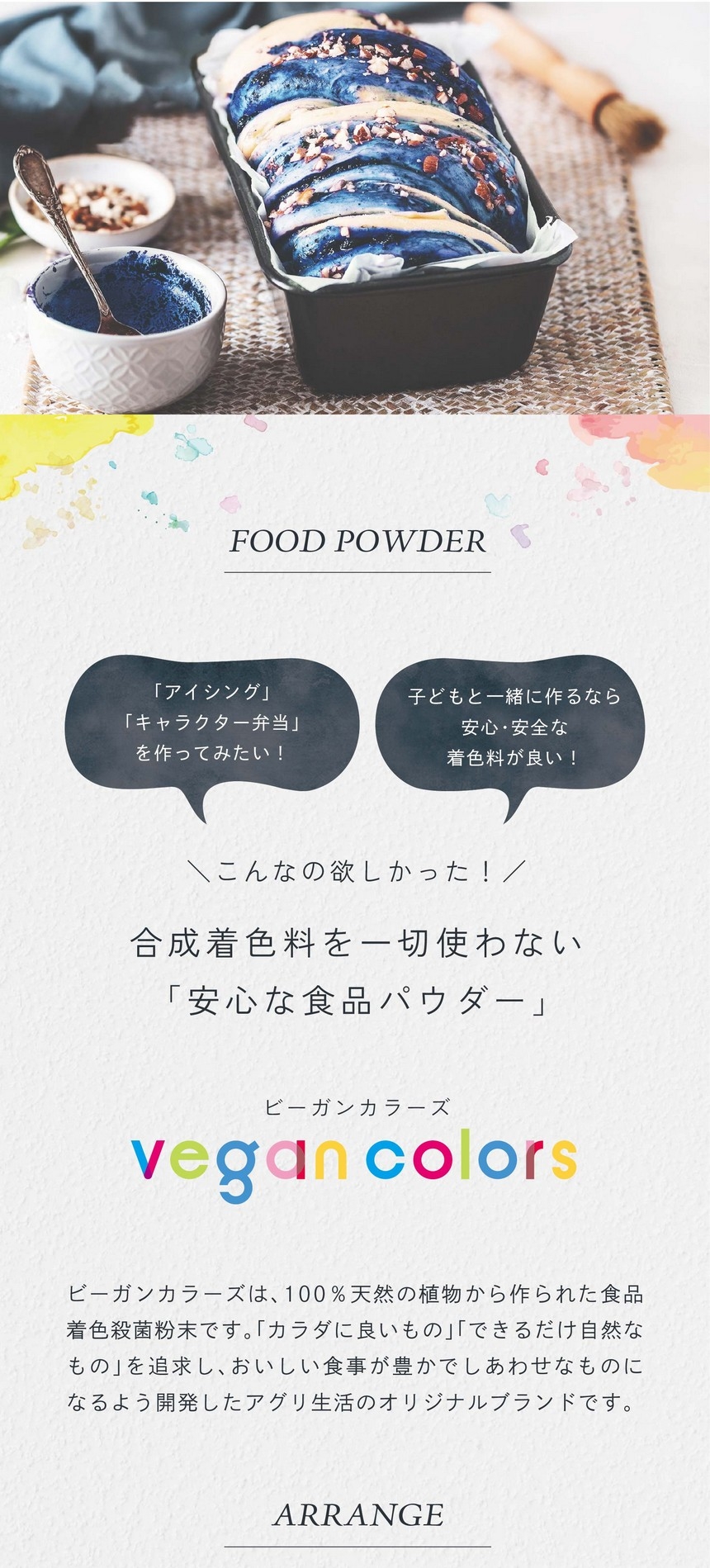 「アイシング」「キャラクター弁当」をつくってみたい！子どもと一緒に作るなら安心・安全な着色料が良い！こんなの欲しかった！合成着色料を一切使わない「安心な食品パウダー」ビーガンカラーズは、100％天然の植物から作られた食品着色殺菌粉末です。「カラダに良いもの」「できるだけ自然なもの」を追求し、おいしい食事が豊かでしあわせなものになるよう開発したアグリ生活のオリジナルブランドです。