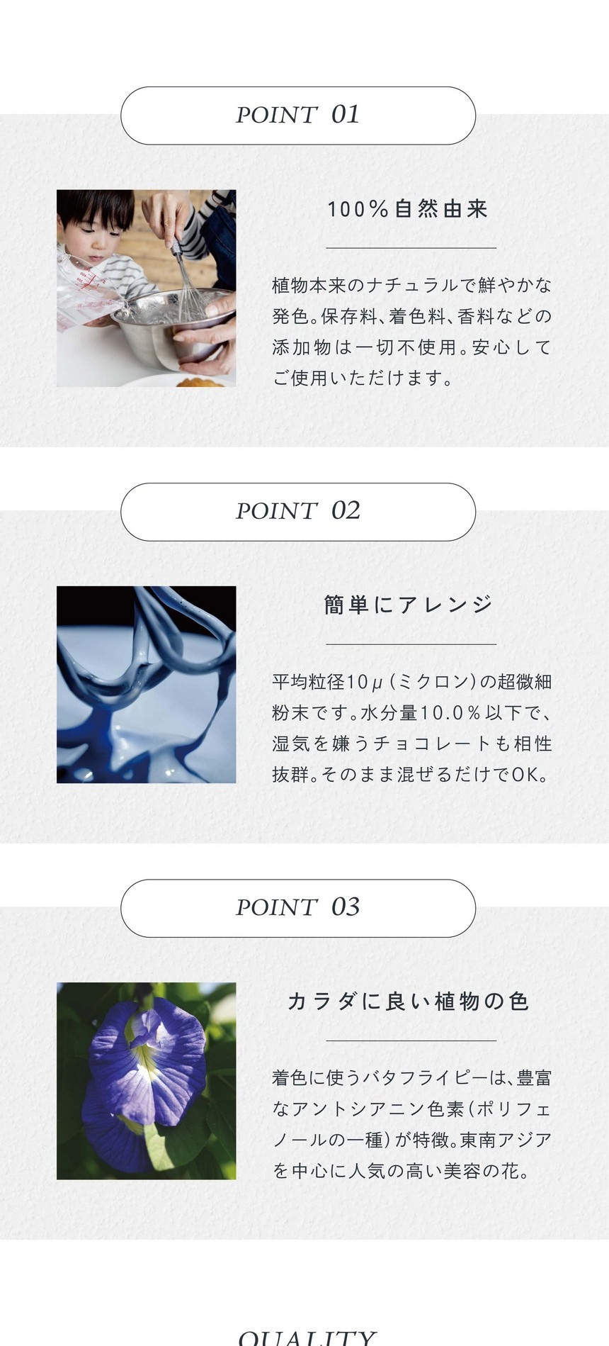 POINT01.100%自然由来。植物本来のナチュラルで鮮やかな発色。保存料、着色料、香料などの添加物は一切不使用。安心してご使用いただけます。POINT02.簡単にアレンジ。平均粒径10μ（ミクロン）の超微細粉末です。水分量10.0％以下で湿気を嫌うチョコレートも相性抜群。そのまま混ぜるだけでＯＫ。POINT03.カラダに良い直物の色。着色に使うバタフライピーは豊富なアントシアニン色素（ポリフェノールの一種）が特徴。東南アジアを中心に人気の高い美容の花。