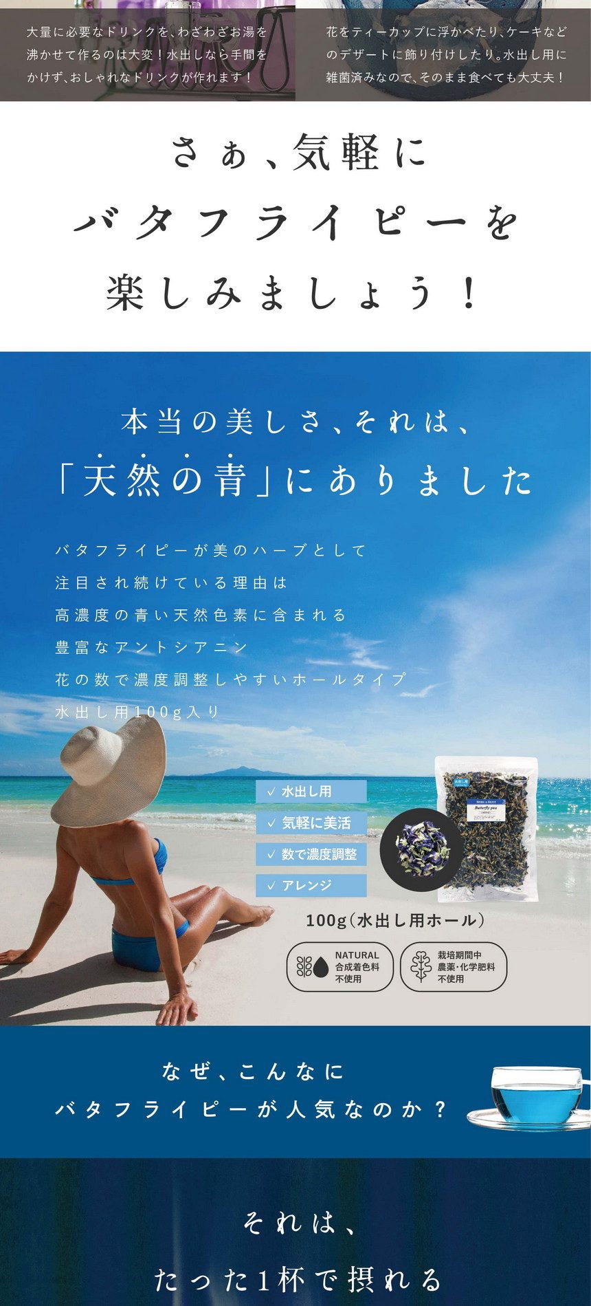 水出し用はそのまま使える！いつもの飲料水にプラス！健康茶に早変わり♪500mlの飲料水なら3～5個で綺麗な青色に。花の数で濃度を調整できます。さらに、水出しでゆっくり抽出したバタフライピーティーは煮出しよりも雑味を抑えられマイルドな味わいです。カフェやパーティー。ウェルカムドリンクに。大量に必要なドリンクをわざわざお湯を沸かせて作るのは大変！水出しなら手間をかけず、おしゃれなドリンクが作れます！食品アレンジ。エディブルフラワー。花をティーカップに浮かべたり、ケーキなどのデザートに飾り付けしたり。水出し用に雑菌済みなので、そのまま食べても大丈夫。さぁ、気軽にバタフライピーを楽しみましょう！本当の美しさ、それは、「天然の青」にありました。バタフライピーが美のハーブとして注目され続けている理由は高濃度の青い天然色素に含まれる豊富なアントシアニン。花の数で濃度調整しやすいホールタイプ。水出し用100g入り。水出し用・気軽に美活・数で濃度調整・アレンジ。合成着色料不使用・栽培期間中農薬・化学不良不使用。