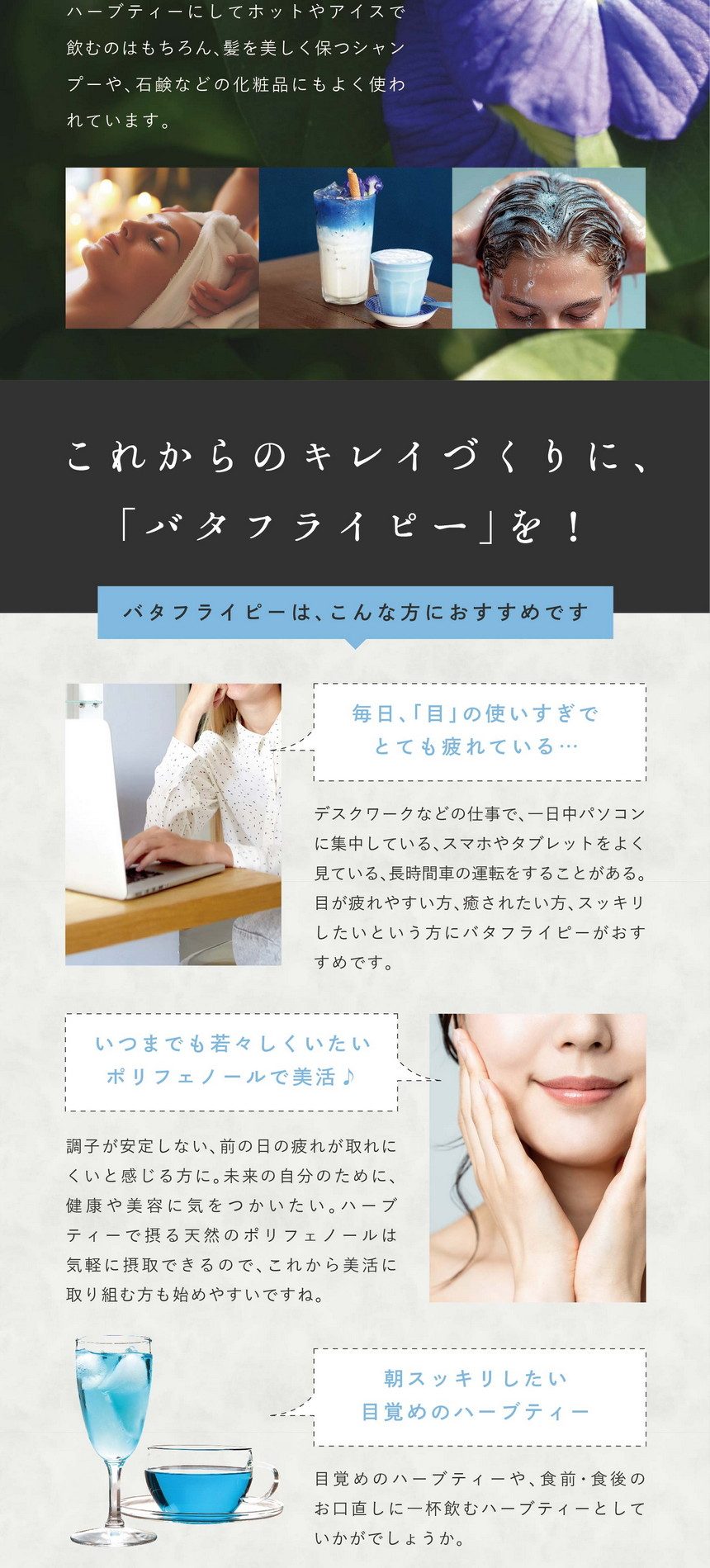 どんどん取り込もう実感の秘密！人気の理由は何といっても植物ではとても珍しいポリフェノールの一種、アントシアニンを多く含む美のハーブ。さらに、このアントシアニンはテルナチンというバタフライピー特有の種類でカラダに入っても壊れにくく非常に高い安定性を持っています。美のハーブ「バタフライピー」とは？美容大国ではバタフライピーは日常的。ハーブティーにしてホットやアイスで飲むのはもちろん、髪を美しく保つシャンプーや石鹼などの化粧品にもよく使われています。