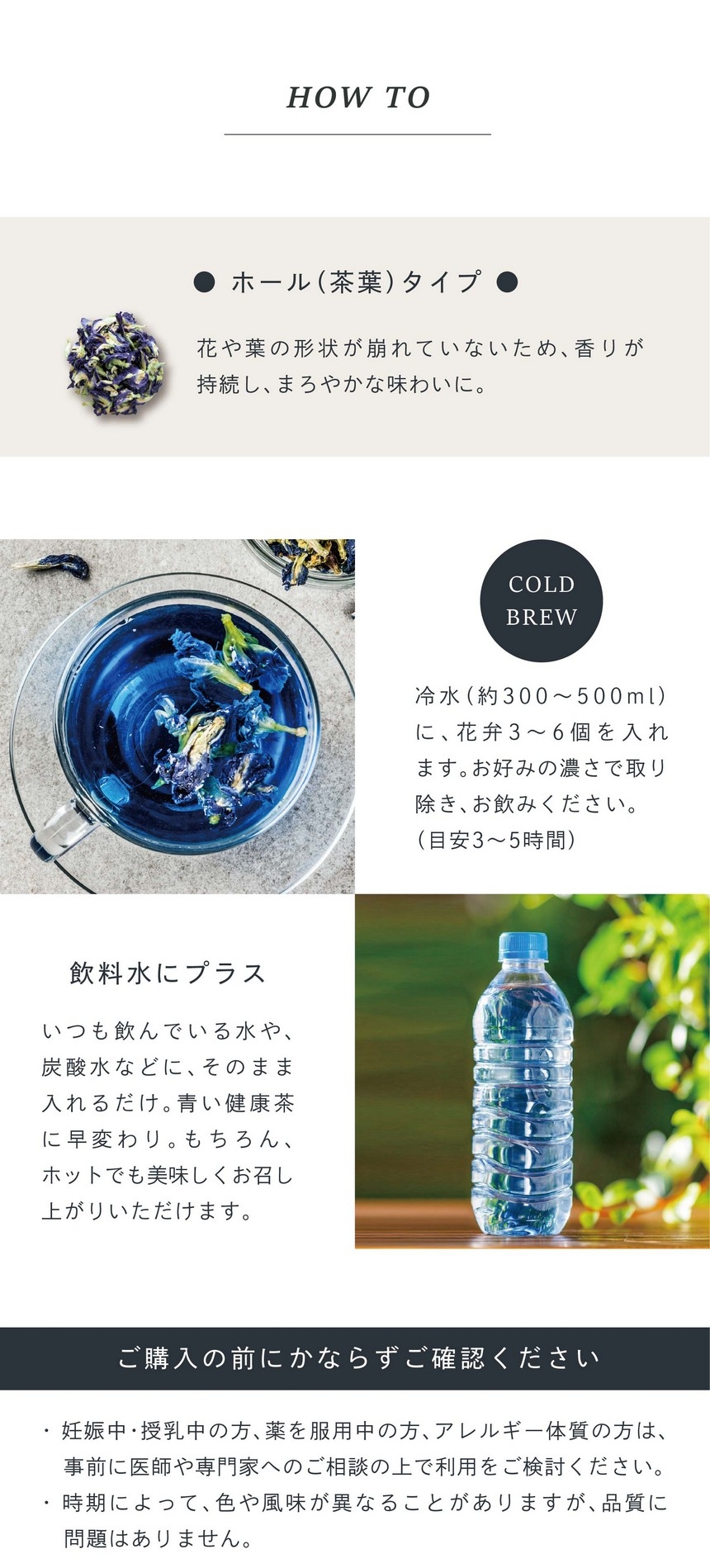 ホール（茶葉）タイプ。花や葉の形状が崩れていないため香りが持続しまろやかな味わいに。COLD BREW 冷水（約300～500ml）に花弁3～6個を入れます。お好みの濃さで取り除き、お飲みください。（目安3～5時間）飲料水にプラス。いつも飲んでいる水や炭酸水などにそのまま入れるだけ。青い健康茶に早変わり。もちろん、ホットでも美味しくお召し上がりいただけます。