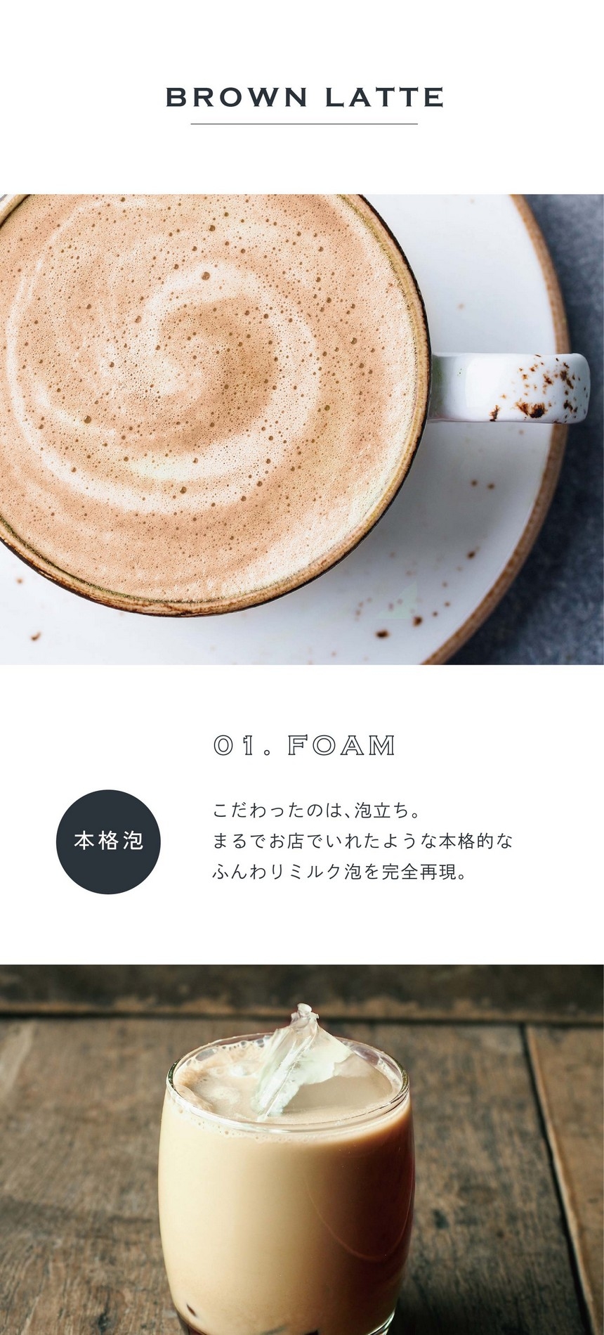 01.FOAM 本格泡。こだわったのは泡立ち。まるでお店でいれたような本格的なふんわりミルク泡を完全再現。