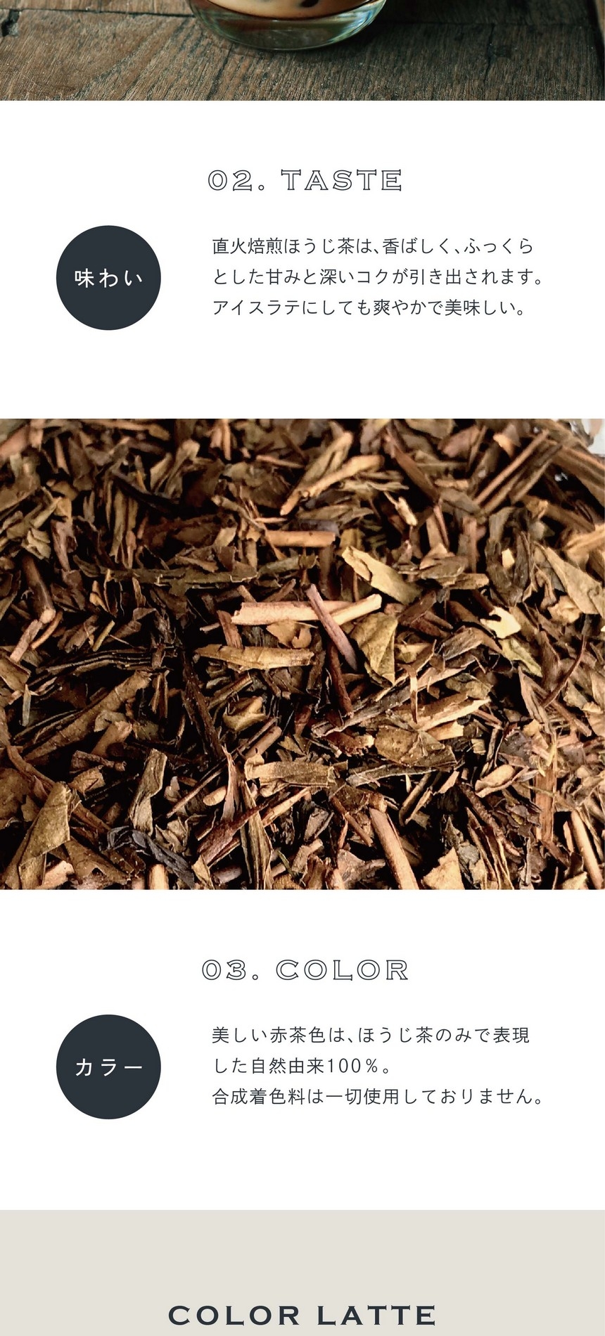 02.TASTE 味わい。直火焙煎ほうじ茶は香ばしくふっくらとした甘みと深いコクが引き出されます。アイスラテにしても爽やかで美味しい。03.COLOR カラー。美しい赤茶色はほうじ茶のみで表現した自然由来100％。合成着色料は一切使用しておりません。