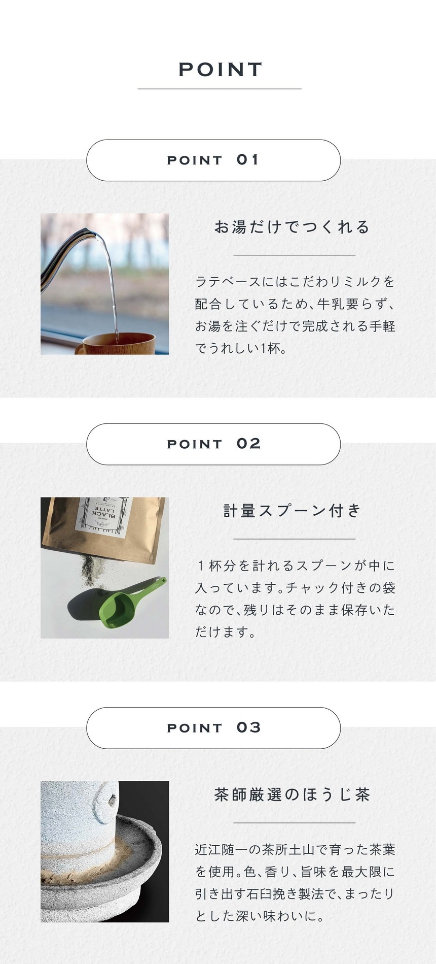 POINT 01 お湯だけでつくれる。ラテベースにはこだわりミルクが配合されているため、牛乳要らず、お湯を注ぐだけで完成される手軽でうれしい1杯。POINT 2 計量スプーン付き。1杯分を計れるスプーンが中に入っています。チャック付きの袋なので残りはそのまま保存いただけます。POINT 03 茶師厳選のほうじ茶。近江随一の茶所土山で育った茶葉を使用。色、香り、旨味を最大限に引き出す石臼挽き製法でまったりとした深い味わいに。