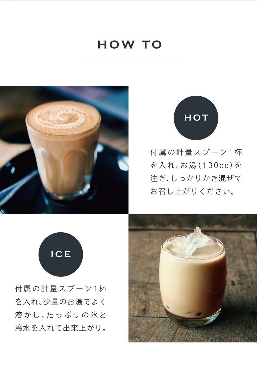 HOT 付属の計量スプーン1杯を入れ、お湯（130cc）を注ぎ、しっかりかき混ぜてお召し上がりください。ICE 付属の計量スプーン1杯を入れ、少量のお湯で良く溶かし、たっぷりの氷と冷水を入れて出来上がり。
