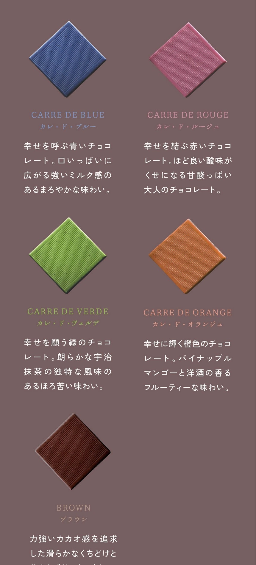 「一粒ひと粒にある、物語」カレ・ド・ブルー/幸せを呼ぶ青いチョコレート。口いっぱいに広がる強いミルク感のあるまろやかな味わい。カレ・ド・ルージュ/幸せを結ぶ赤いチョコレート。ほど良い酸味がくせになる甘酸っぱい大人のチョコレート。カレ・ド・ヴェルデ：幸せを願う緑のチョコレート。朗らかな宇治抹茶の独特な風味のあるほろ苦い味わい。カレ・ド・オランジュ：幸せに輝く橙色のチョコレート。パイナップルマンゴーと洋酒の香るフルーティーな味わい。ブラウン：力強いカカオ感を追求した滑らかなくちどけと苦みを感じにくい味わい。