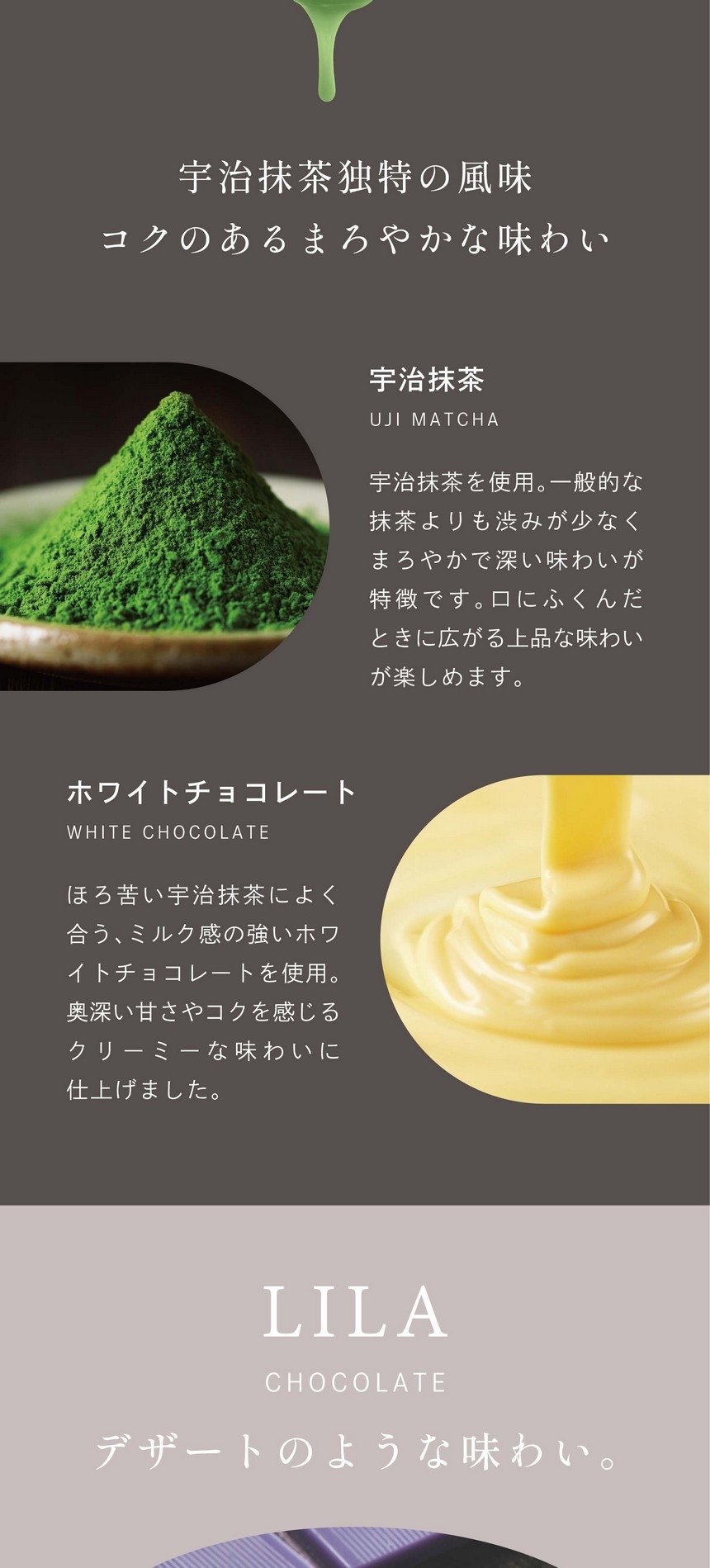 宇治抹茶独特の風味コクのあるまろやかな味わい。宇治抹茶：宇治抹茶を使用。一般的な抹茶よりも渋みが少なくまろやかで深い味わいが特徴です。口にふくんだときに広がる上品な味わいが楽しめます。ホワイトチョコレート：ほろ苦い宇治抹茶によく合う、ミルク感の強いホワイトチョコレートを使用。奥深い甘さやコクを感じるクリーミーな味わいに仕上げました。