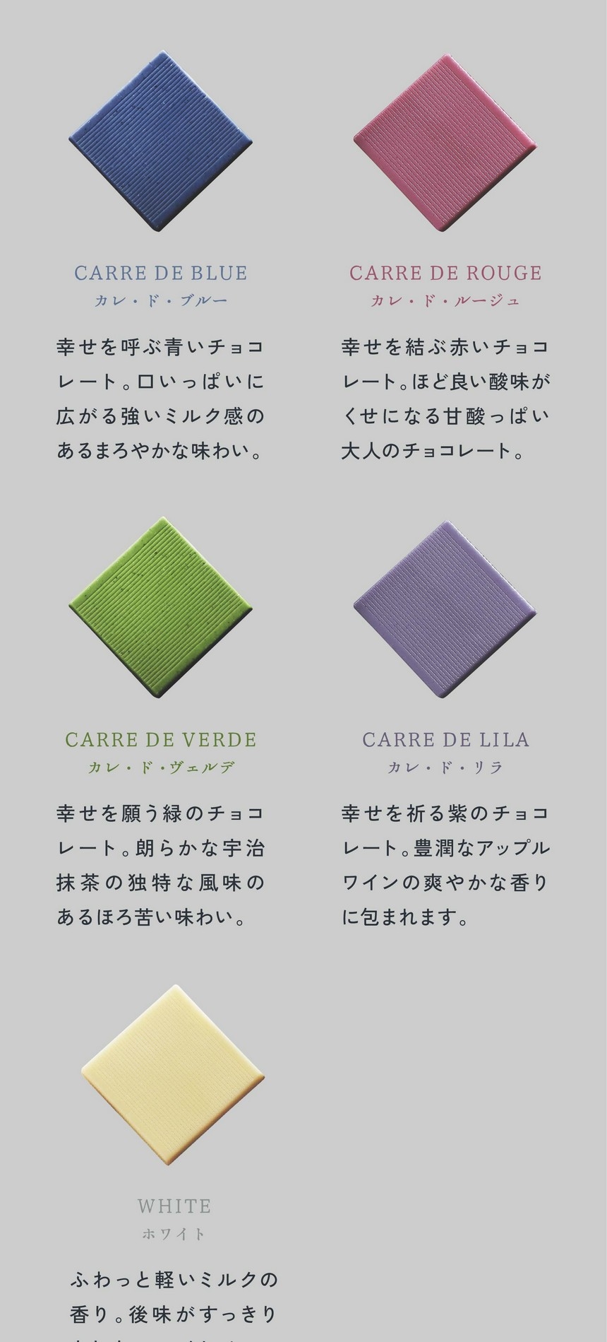 「一粒ひと粒にある、物語」カレ・ド・ブルー/幸せを呼ぶ青いチョコレート。口いっぱいに広がる強いミルク感のあるまろやかな味わい。カレ・ド・ルージュ/幸せを結ぶ赤いチョコレート。ほど良い酸味がくせになる甘酸っぱい大人のチョコレート。カレ・ド・ヴェルデ/幸せを願う緑のチョコレート。朗らかな宇治抹茶の独特な風味のあるほろ苦い味わい。カレ・ド・リラ/幸せを祈る紫のチョコレート。豊潤なアップルワインの爽やかな香りに包まれます。ホワイト/ふわっと軽いミルクの香り。後味がすっきりとしたホワイトチョコレートです。