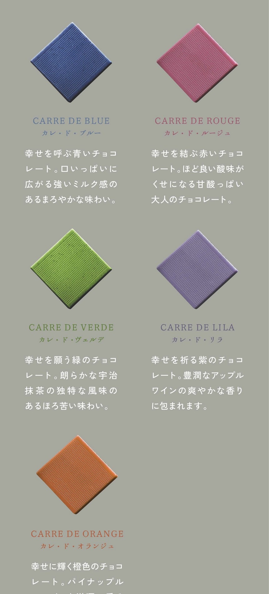 「一粒ひと粒にある、物語」カレ・ド・ブルー：幸せを呼ぶ青いチョコレート。口いっぱいに広がる強いミルク感のあるまろやかな味わい。カレ・ド・ルージュ：幸せを結ぶ赤いチョコレート。ほど良い酸味がくせになる甘酸っぱい大人のチョコレート。カレ・ド・ヴェルデ：幸せを願う緑のチョコレート。朗らかな宇治抹茶の独特な風味のあるほろ苦い味わい。カレ・ド・リラ：幸せを祈る紫のチョコレート。豊潤なアップルワインの爽やかな香りに包まれます。カレ・ド・オランジュ：幸せに輝く橙色のチョコレート。パイナップルマンゴーと洋酒の香るフルーティーな味わい。
