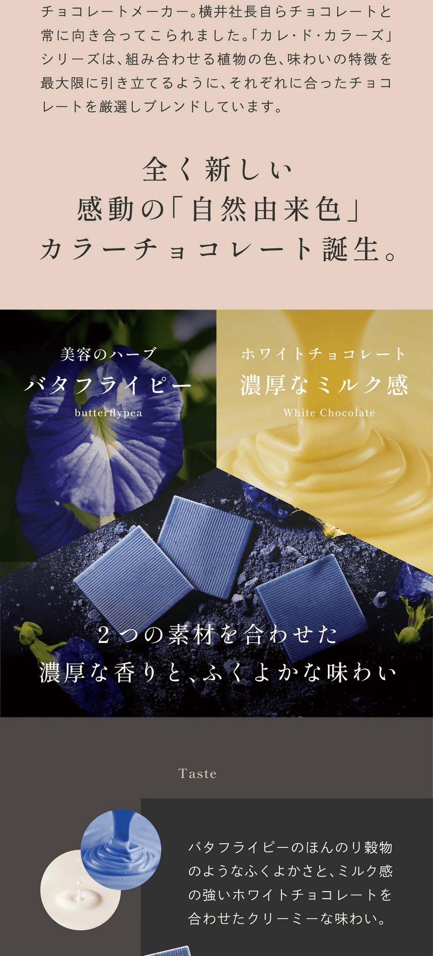 福井県にある横井チョコレートは昭和20年創業のチョコレートメーカー。横井社長らチョコレートと常に向き合ってこられました。「カレ・ド・カラーズ」シリーズは、組み合わせる植物の色、味わいの特徴を最大限に引き立てるように、それぞれに合ったチョコレートを厳選しブレンドしています。全く新しい感動の「自然由来色」カラーチョコレート。美容のハーブバタフライピー ホワイトチョコレート濃厚なミルク感 2つの素材を合わせた濃厚な香りと、ふくよかな味わい