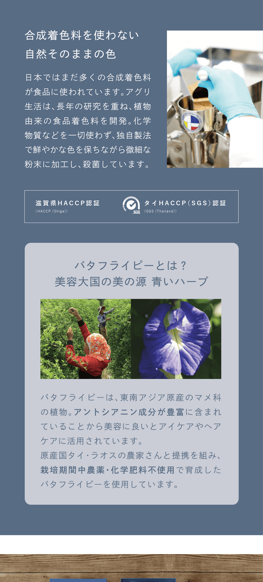 一切不使用合成着色料　合成着色料を使わない、自然そのままの色　日本ではまだ多くの合成着色料が使われています。アグリ生活は、長年の研究を重ね、植物由来の食品着色料を開発。化学物質などを一切使わず、独自製法で鮮やかな色を保ちながら微細な粉末に加工し、殺菌しています。滋賀県HACCP認証・タイHACCP(SGS)認証　バタフライピーとは？美容大国の美の源 青いハーブ　バタフライピーは、東南アジア原産のマメ科の植物。アントシアニン成分が豊富に含まれていることから美容に良いとアイケアやヘアケアに活用されています。原産国タイ・ラオスの農家さんと提携を組み、栽培期間中農薬・化学肥料不使用で育成したバタフライピーを使用しています。