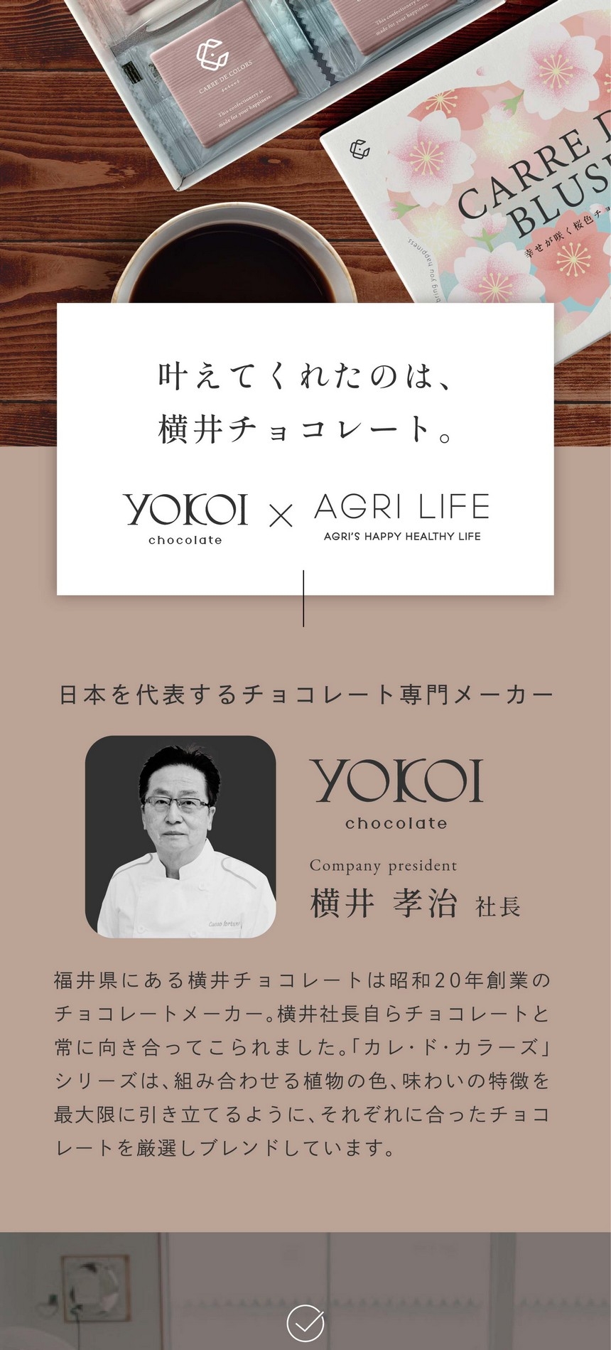 叶えてくれたのは、横井チョコレート。日本を代表するチョコレート専門メーカー。福井県にある横井チョコレートは昭和20年創業のチョコレートメーカー。横井社長自らチョコレートと常に向き合ってこられました。「カレ・ド・カラーズ」シリーズは、君に合わせる植物の色、味わいの特徴を最大限に引き立てるように、それぞれに合ったチョコレートを厳選しブレンドしています。