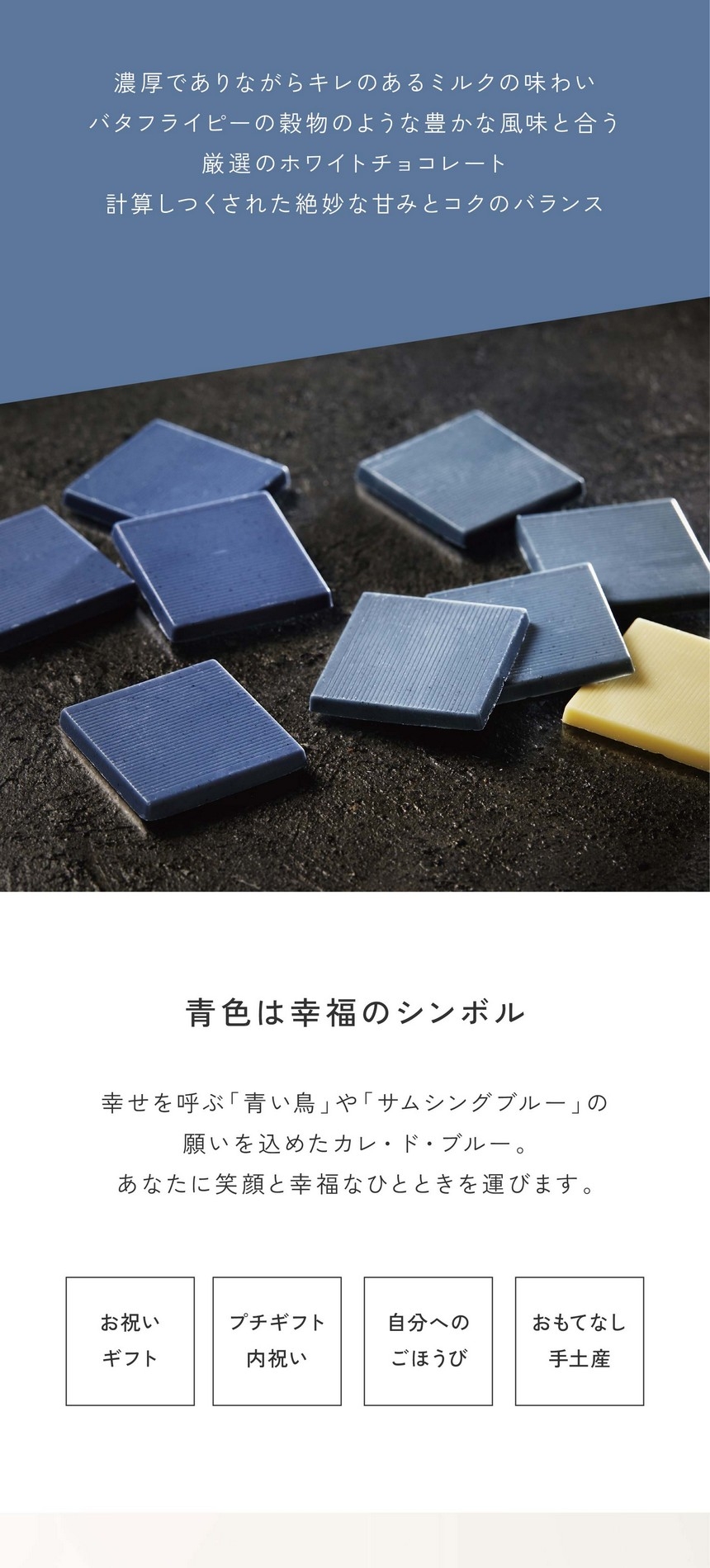 「幸せの味わい」濃厚でありながらキレのあるミルクの味わい。バタフライピーの穀物のような豊かな風味と合う厳選のホワイトチョコレート。計算しつくされた絶妙な甘みとコクのバランス。青色は幸福のシンボル。幸せを呼ぶ青い鳥やサムシングブルーの願いを込めたカレ・ド・ブルー。あなたに笑顔と幸福なひと時を運びます。お祝い・ギフト・プチギフト・内祝い・自分へのごほうび・おもてなし・手土産。