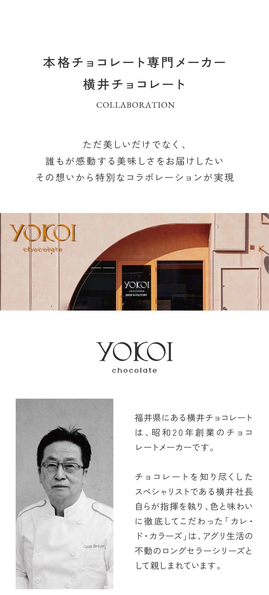 本格チョコレート専門メーカー横井チョコレート/ただ美しいだけでなく誰もが感動する美味しさをお届けしたいその想いから特別なコラボレーションが実現。福井県にある横井チョコレートは昭和20年創業のチョコレートメーカーです。チョコレートを知り尽くしたスペシャリストである横井社長自らが指揮を執り、色と味わいに徹底してこだわった「カレ・ド・カラーズ」はアグリ生活の不動のロングセラーシリーズとして親しまれています。