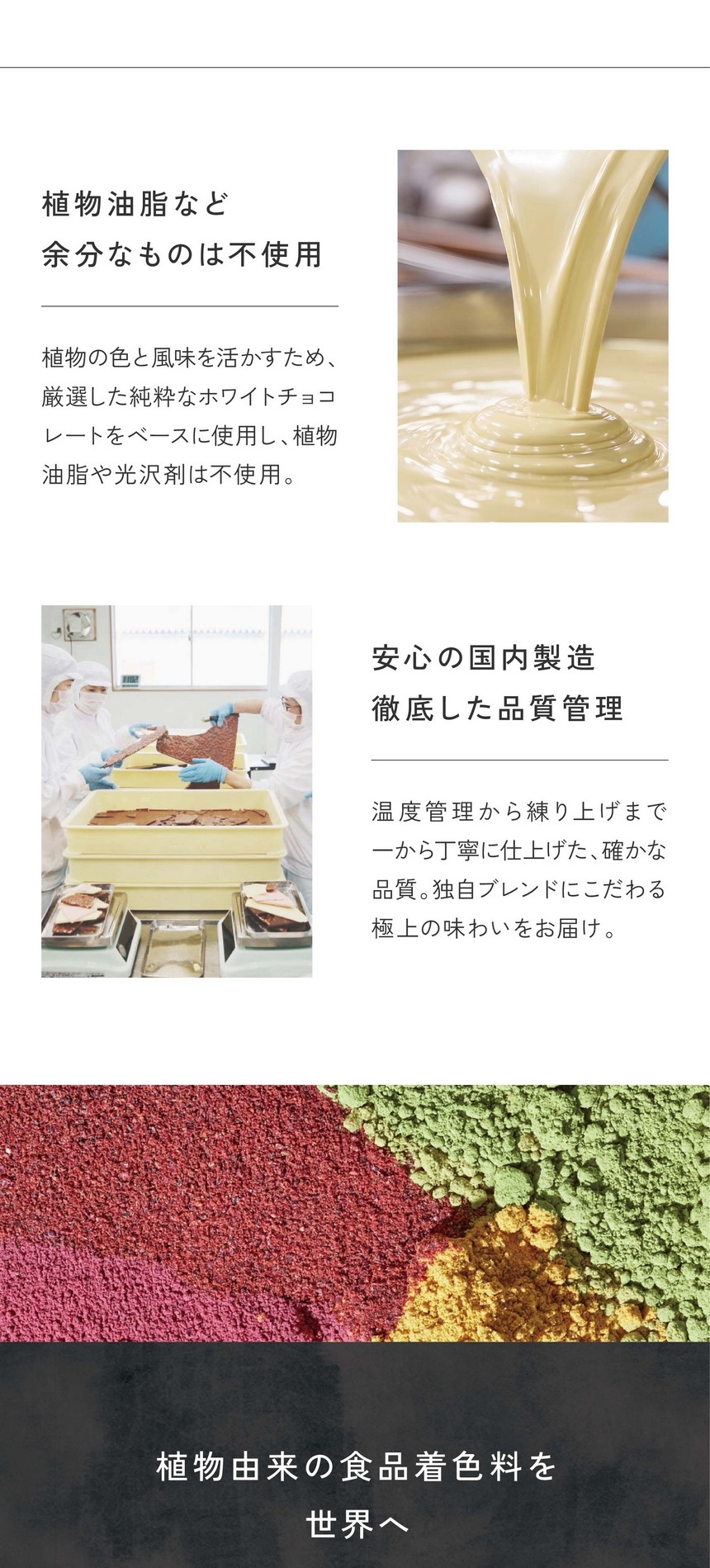 植物油脂など余分なものは不使用。植物の色と風味を生かすため、厳選した純粋なホワイトチョコレートをベースに使用し、植物油脂や光沢剤は不使用。安心の国内製造、徹底した品質管理。温度管理から練り上げまで一から丁寧に仕上げた確かな品質。独自ブランドにこだわる極上の味わいをお届け。