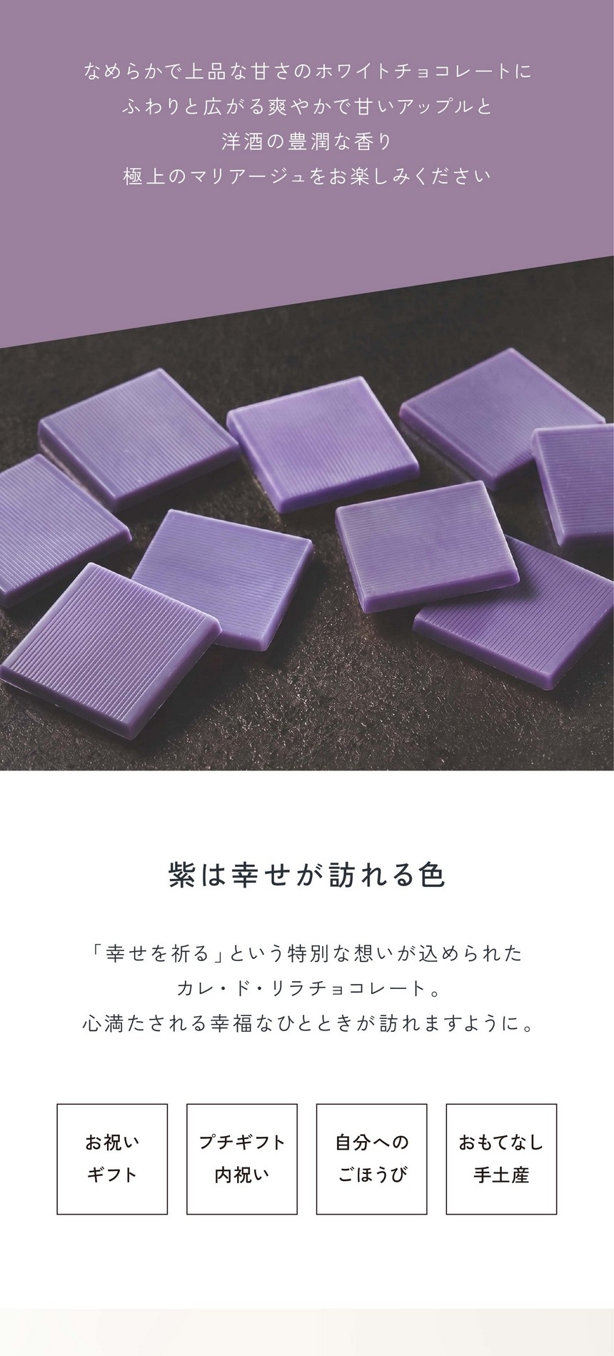 「幸せの味わい」滑らかで上品な甘さのホワイトチョコレートにふわりと広がる爽やかで甘いアップルと洋酒の豊潤な香り。極上のマリアージュをお楽しみください。紫は幸せが訪れる色。「幸せを祈る」という特別な想いが込められたカレ・ド・リラチョコレート。心満たされる幸福なひとときが訪れますように。お祝いギフト・プチギフト内祝い・自分へのごほうび・おもてなし手土産。