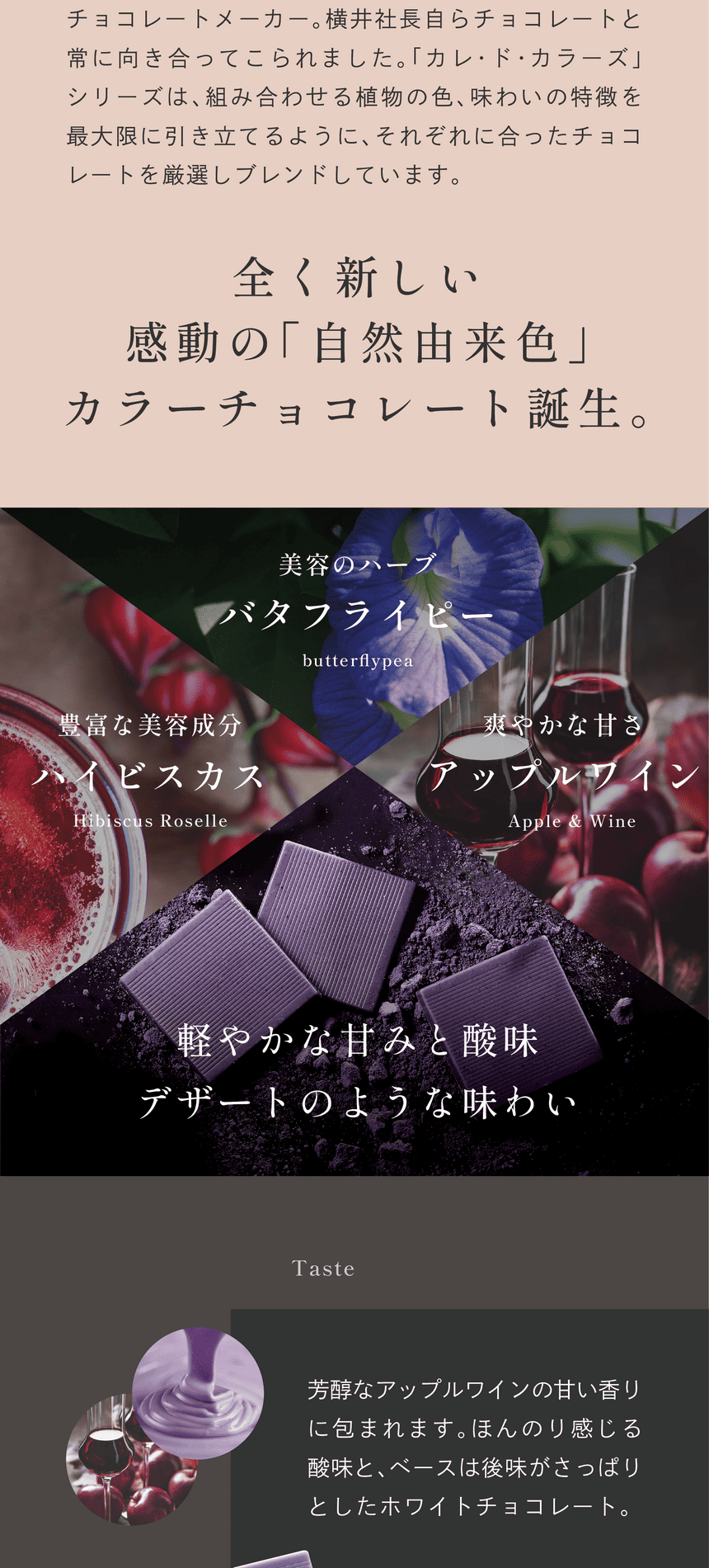 福井県にある横井チョコレートは昭和20年創業のチョコレートメーカー。横井社長自らチョコレートと常に向き合ってこられました。「カレ・ド・カラーズ」シリーズは、組み合わせる植物の色、味わいの特徴を最大限に引き立てるように、それぞれに合ったチョコレートを厳選しブレンドしています。全く新しい感動の「自然由来色」カラーチョコレート誕生。美容のハーブバタフライピー、豊富な美容成分ハイビスカス、爽やかな甘さアップルワイン。軽やかな甘みと酸味デザートのような味わい。