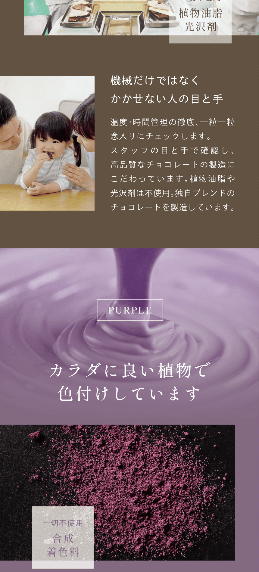 一切不使用植物油脂光沢剤　機械だけではなくかかせない人の目と手　温度・時間管理の徹底、一粒一粒念入りにチェックします。スタッフの目と手で確認し、高品質なチョコレートの製造にこだわっています。植物油脂や光沢剤は不使用。独自ブレンドのチョコレートを製造しています。PURPLE カラダに良い植物で色付けしています。