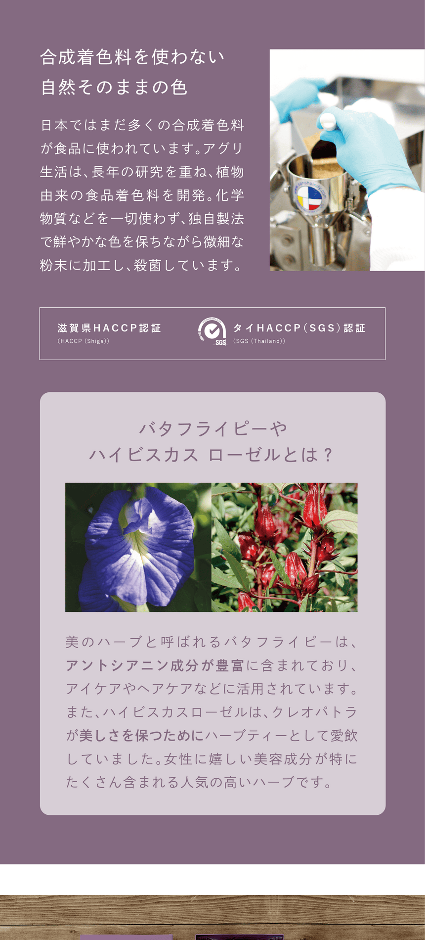 一切不使用合成着色料　合成着色料を使わない、自然そのままの色　日本ではまだ多くの合成着色料が使われています。アグリ生活は、長年の研究を重ね、植物由来の食品着色料を開発。化学物質などを一切使わず、独自製法で鮮やかな色を保ちながら微細な粉末に加工し、殺菌しています。滋賀県HACCP認証・タイHACCP(SGS)認証。バタフライピーやハイビスカスローゼルとは？美のハーブと呼ばれるバタフライピーは、アントシアニン成分が豊富に含まれており、アイケアやヘアケアなどに活用されています。また、ハイビスカスローゼルは、クレオパトラが美しさを保つためにハーブティーとして愛飲していました。女性に嬉しい美容成分が特にたくさん含まれる人気の高いハーブです。