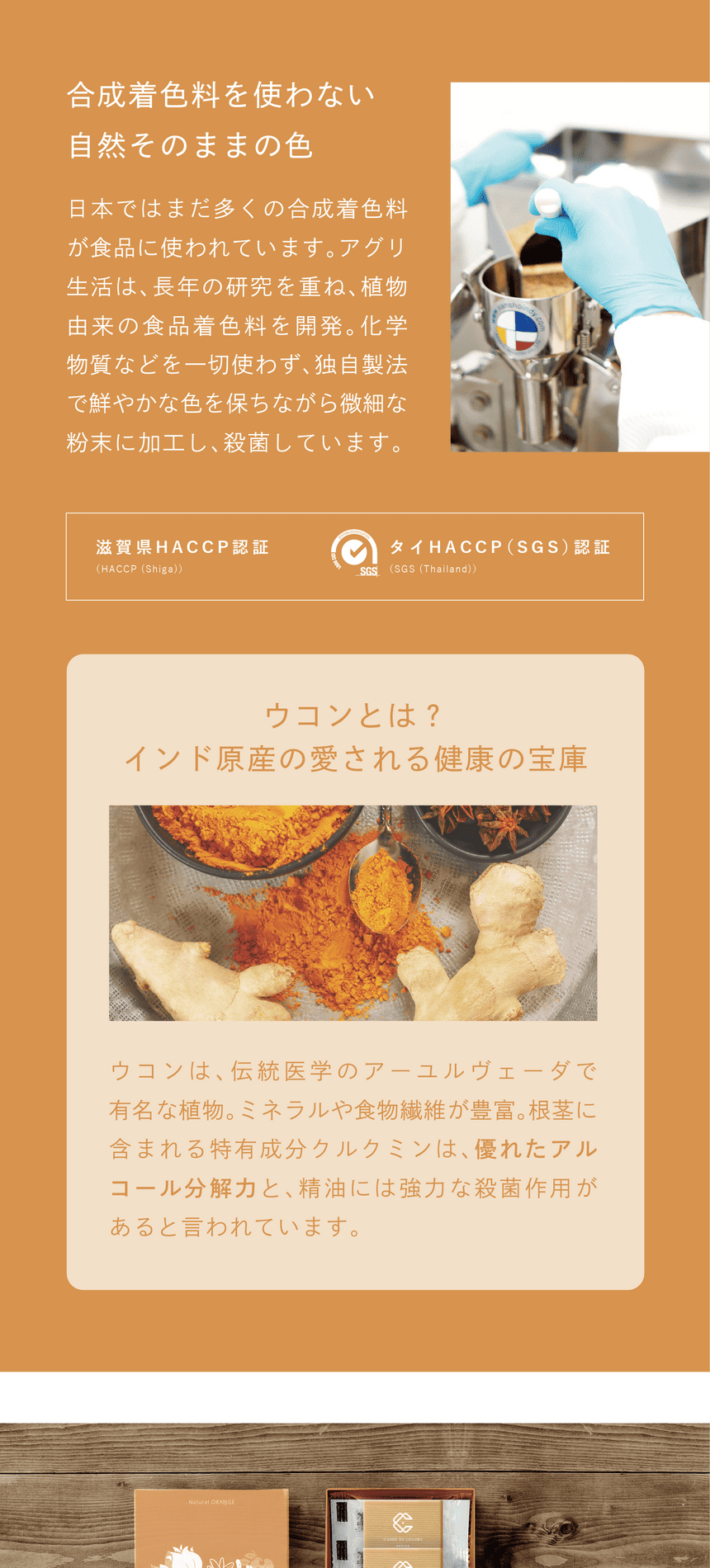 一切不使用合成着色料　合成着色料を使わない、自然そのままの色　日本ではまだ多くの合成着色料が使われています。アグリ生活は、長年の研究を重ね、植物由来の食品着色料を開発。化学物質などを一切使わず、独自製法で鮮やかな色を保ちながら微細な粉末に加工し、殺菌しています。滋賀県HACCP認証・タイHACCP(SGS)認証。ウコンとは？インド原産の愛される健康の宝庫。ウコンは、伝統医学のアーユルヴェーダで有名な植物。ミネラルや食物繊維が豊富。根茎に含まれる特有成分クルクミンは、優れたアルコール分解力と、精油には強力な殺菌作用があると言われています。