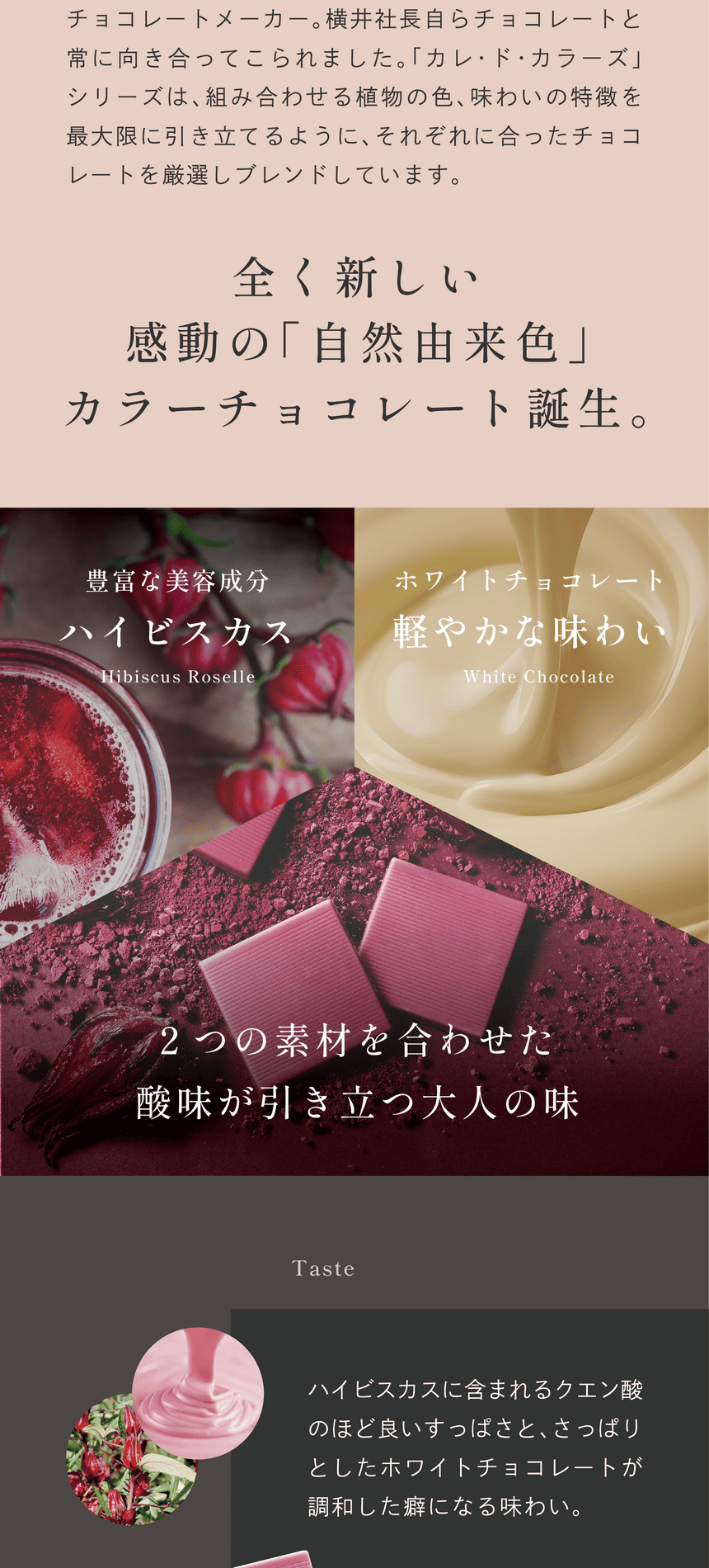 福井県にある横井チョコレートは昭和20年創業のチョコレートメーカー。横井社長らチョコレートと常に向き合ってこられました。「カレ・ド・カラーズ」シリーズは、組み合わせる植物の色、味わいの特徴を最大限に引き立てるように、それぞれに合ったチョコレートを厳選しブレンドしています。全く新しい感動の「自然由来色」カラーチョコレート誕生。豊富な美容成分ハイビスカス　ホワイトチョコレート軽やかな味わい　2つの素材が引き立つ大人の味　Taste ハイビスカスに含まれるクエン酸のほど良いすっぱさと、さっぱりとしたホワイトチョコレートが調和した癖になる味わい。