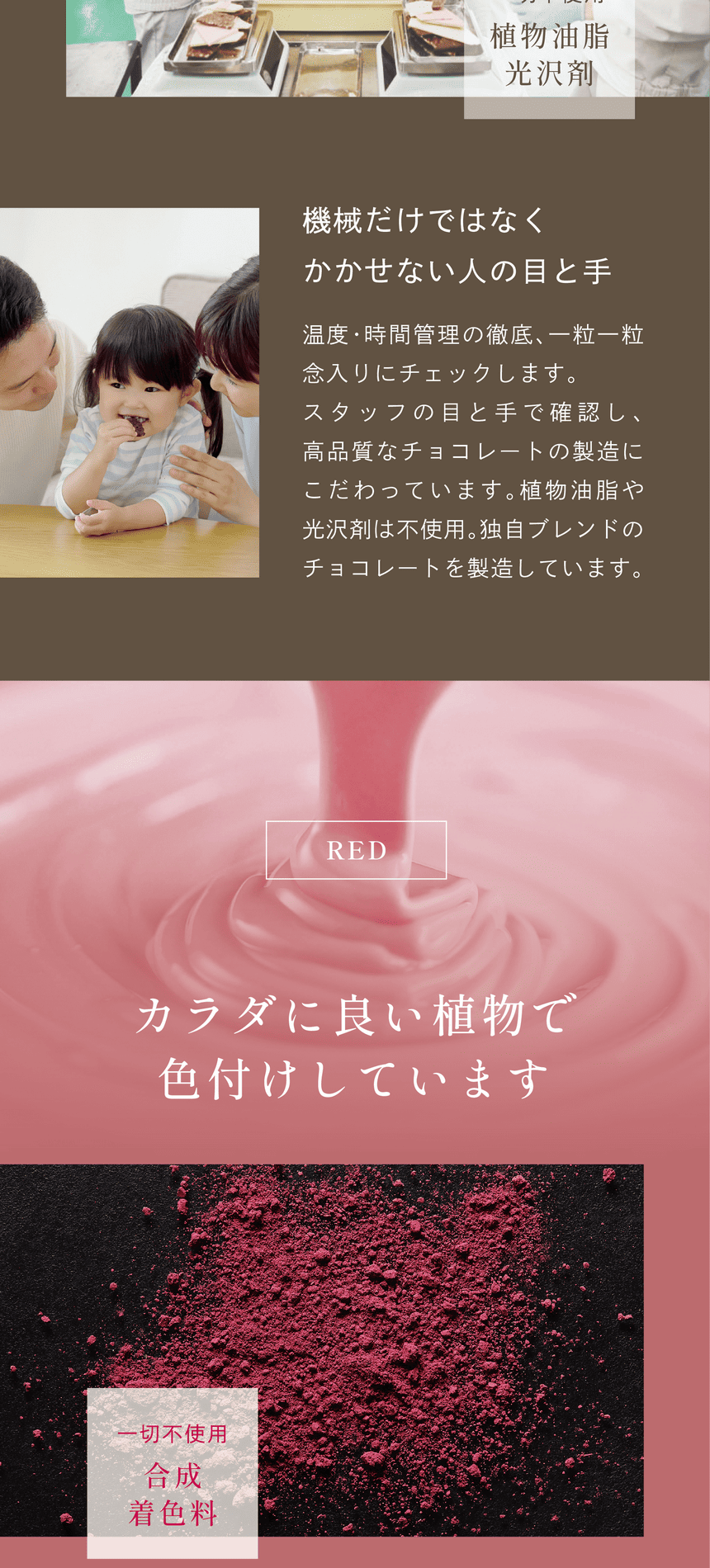 　機械だけではなくかかせない人の目と手　温度・時間管理の徹底、一粒一粒念入りにチェックします。スタッフの目と手で確認し、高品質なチョコレートの製造にこだわっています。植物油脂や光沢剤は不使用。独自ブレンドのチョコレートを製造しています。RED　カラダに良い植物で色付けしています　一切不使用合成着色料