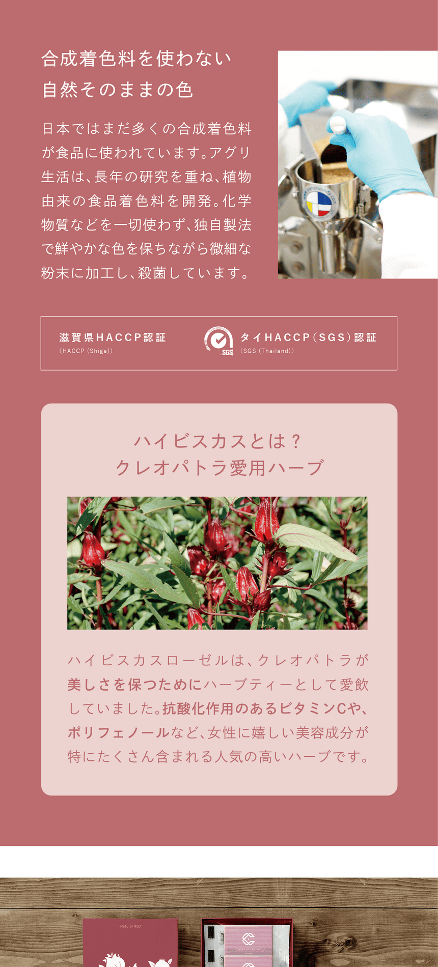 合成着色料を使わない、自然そのままの色　日本ではまだ多くの合成着色料が使われています。アグリ生活は、長年の研究を重ね、植物由来の食品着色料を開発。化学物質などを一切使わず、独自製法で鮮やかな色を保ちながら微細な粉末に加工し、殺菌しています。滋賀県HACCP認証・タイHACCP(SGS)認証　ハイビスカスとは？クレオパトラ愛用ハーブ　ハイビスカスローゼルは、クレオパトラが美しさを保つためにハーブティーとして愛飲していました。抗酸化作用のあるビタミンCや、ポリフェノールなど、女性に嬉しい美容成分が特にたくさん含まれる人気の高いハーブです。