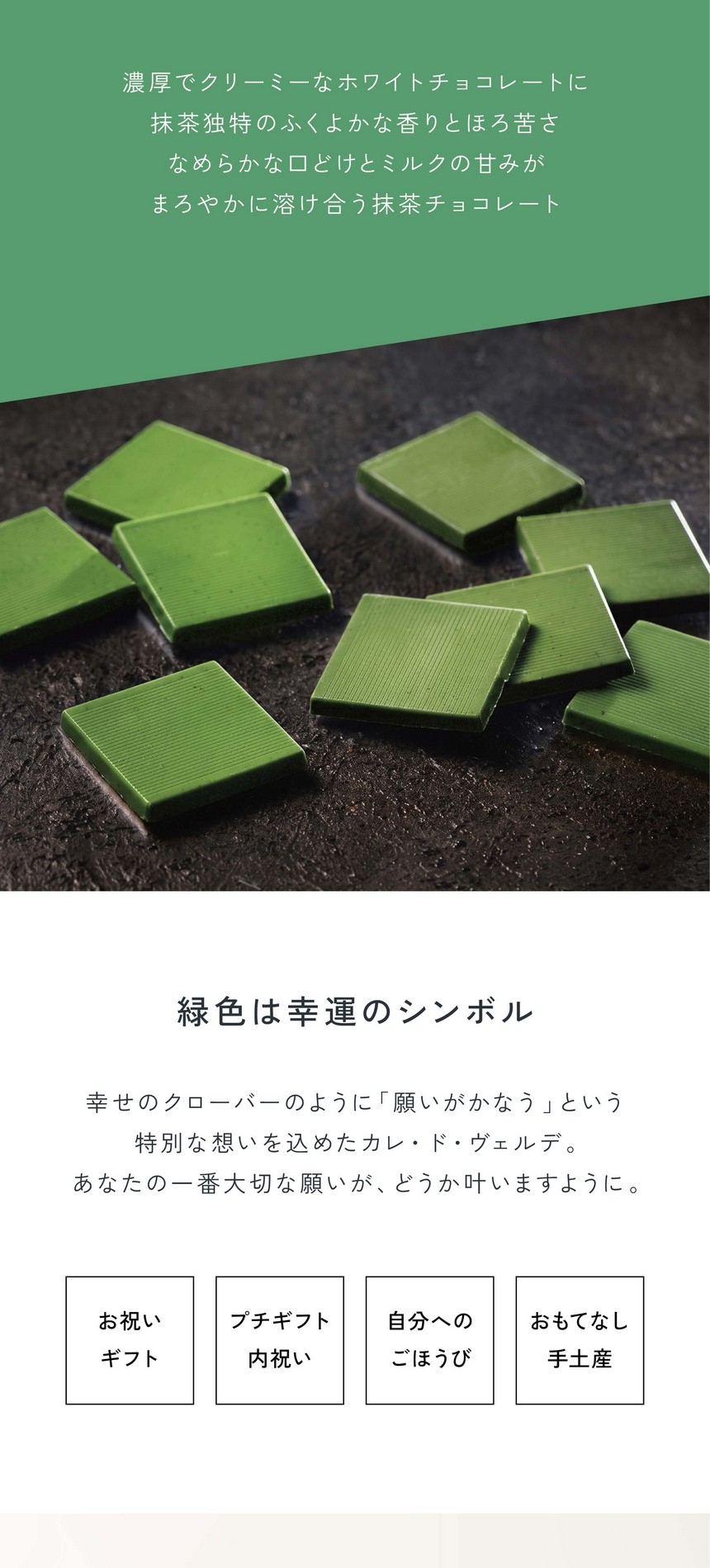 「幸せの味わい」濃厚でクリーミーなホワイトチョコレートに抹茶独特のふくよかな香りとほろ苦さ。なめらかな口どけとミルクの甘みがまろやかに溶け合う抹茶チョコレート。緑色は幸運のシンボル/幸せのクローバーのように「願いが叶う」という特別な想いを込めたカレ・ド・ヴェルデ。あなたの一番大切な願いがどうか叶いますように。お祝いギフト・プチギフト内祝い・自分へのごほうび・おもてなし手土産。