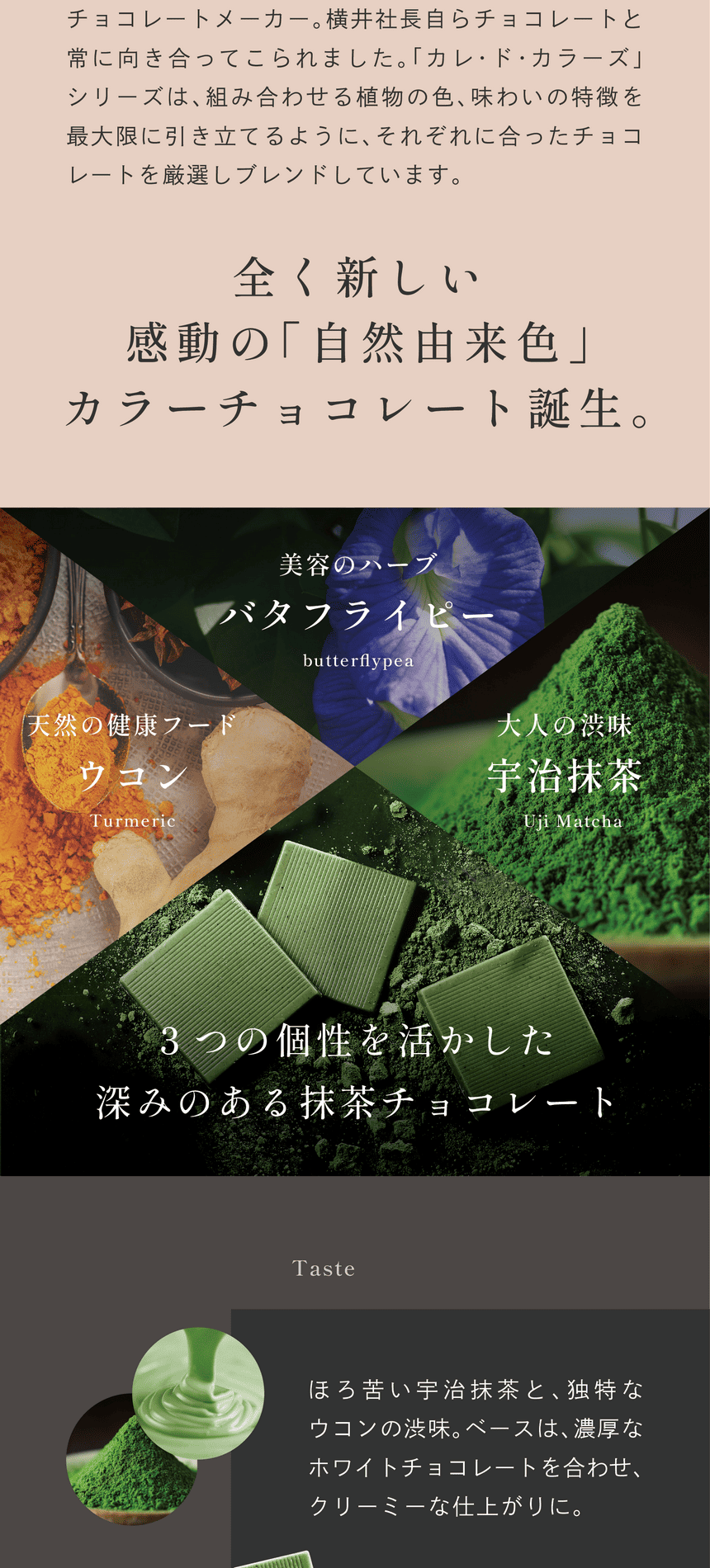 福井県にある横井チョコレートは昭和20年創業のチョコレートメーカー。横井社長自らチョコレートと常に向き合ってこられました。「カレ・ド・カラーズ」シリーズは、組み合わせる植物の色、味わいの特徴を最大限に引き立てるように、それぞれに合ったチョコレートを厳選しブレンドしています。全く新しい感動の「自然由来色」カラーチョコレート誕生。美容ハーブバタフライピー　天然の健康フードウコン　大人の渋味宇治抹茶　3つの個性を活かした深みのある抹茶チョコレート。
