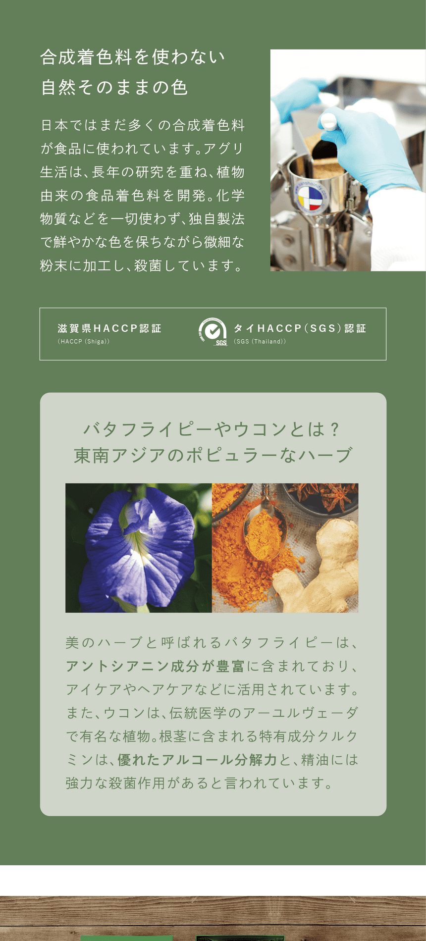 一切不使用合成着色料　合成着色料を使わない、自然そのままの色　日本ではまだ多くの合成着色料が使われています。アグリ生活は、長年の研究を重ね、植物由来の食品着色料を開発。化学物質などを一切使わず、独自製法で鮮やかな色を保ちながら微細な粉末に加工し、殺菌しています。滋賀県HACCP認証・タイHACCP(SGS)認証。バタフライピーやウコンとは？東南アジアのポピュラーなハーブ。美のハーブと呼ばれるバタフライピーは、アントシアニン成分が豊富に含まれており、アイケアやケアケアなどに活用されています。また、ウコンは、伝統医学のアーユルヴェーダで有名な植物。根茎に含まれる特有成分クルクミンは、優れたアルコール分解力と、精油には強力な殺菌作用があると言われています。