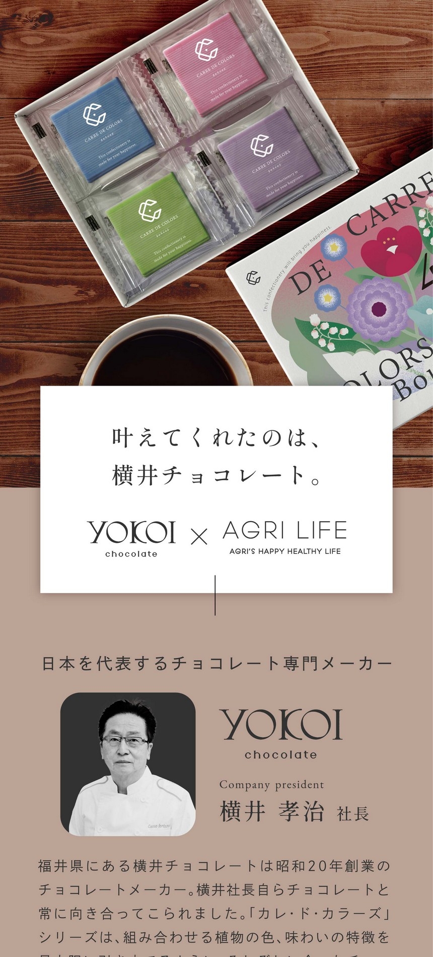 叶えてくれたのは、横井チョコレート。日本を代表するチョコレート専門メーカー。福井県にある横井チョコレートは昭和20年創業のチョコレートメーカー。横井社長自らチョコレートと常に向き合ってこられました。「カレ・ド・カラーズ」シリーズは、君に合わせる植物の色、味わいの特徴を最大限に引き立てるように、それぞれに合ったチョコレートを厳選しブレンドしています。
