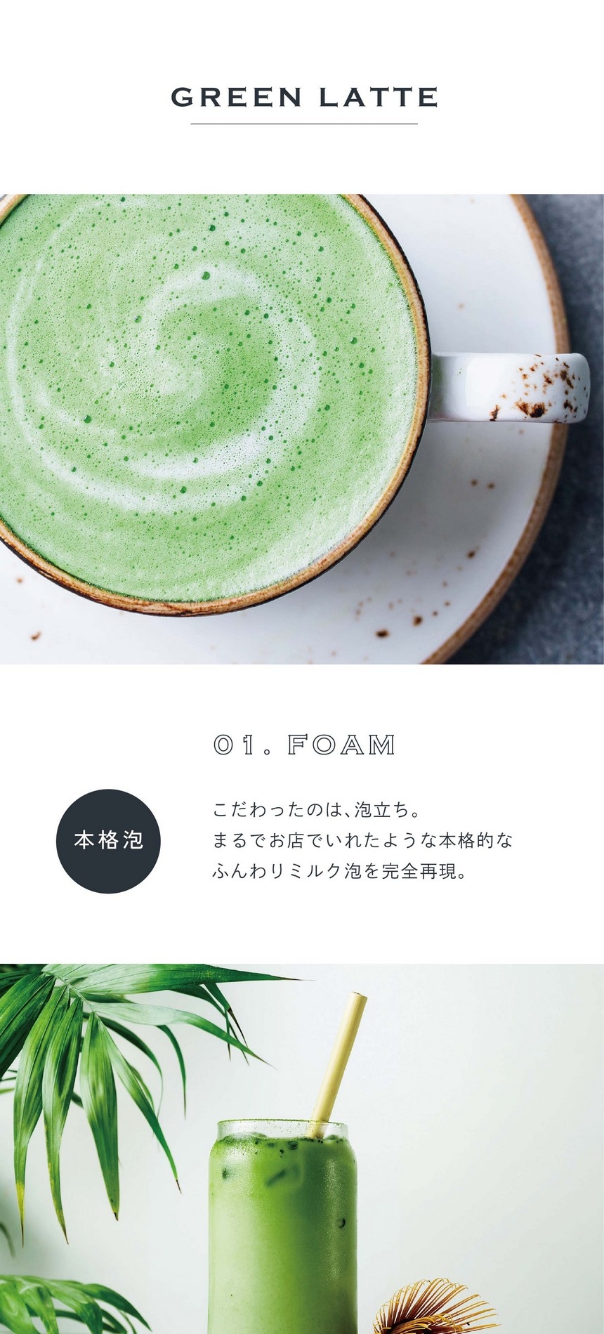 01.FOAM 本格泡。こだわったのは泡立ち。まるでお店でいれたような本格的なふんわりミルク泡を完全再現。