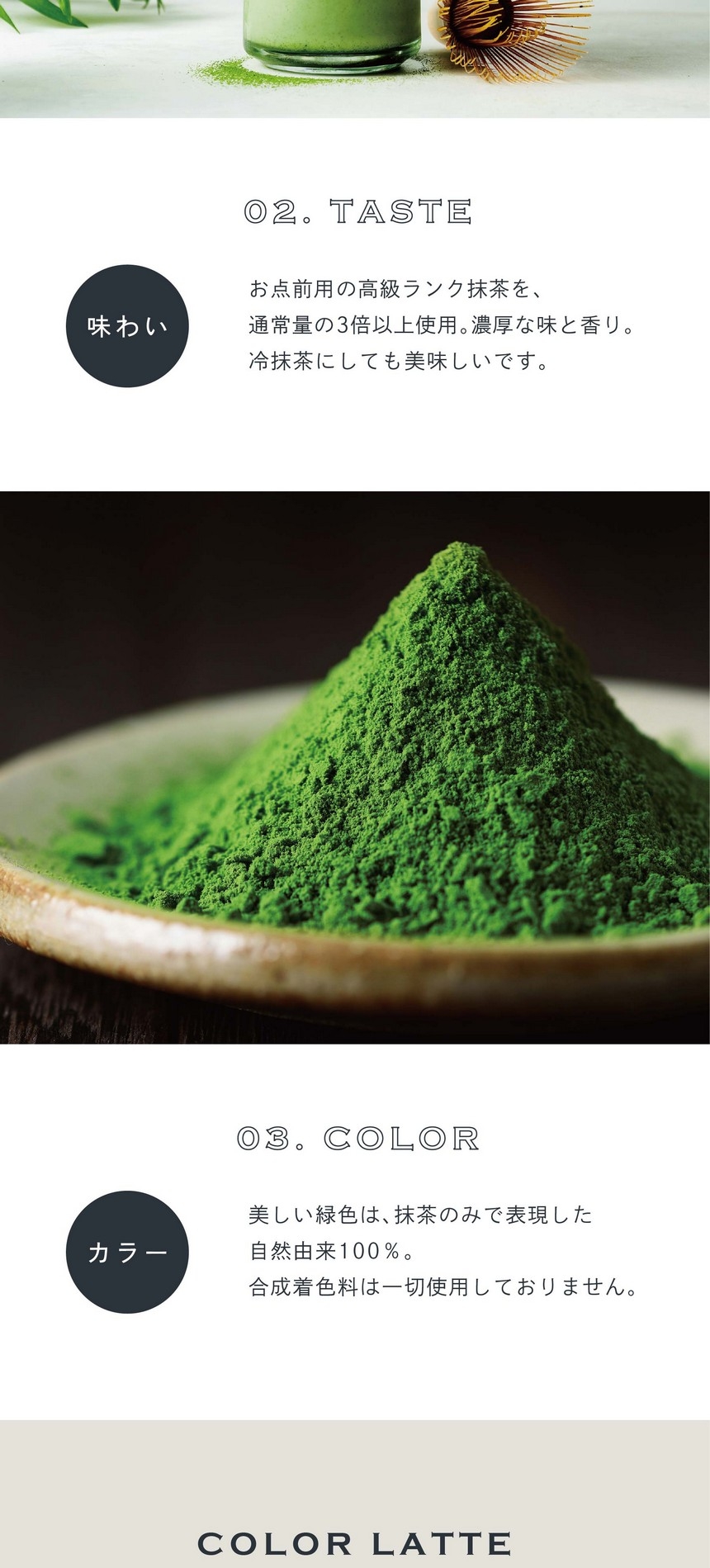 02.TASTE 味わい。お点前用の高級ランク抹茶を通常量の3倍以上使用。濃厚な味と香り。冷抹茶にしても美味しいです。03.COLOR カラー。美しい緑色は抹茶のみで表現した自然由来100％。合成着色料は一切使用しておりません。