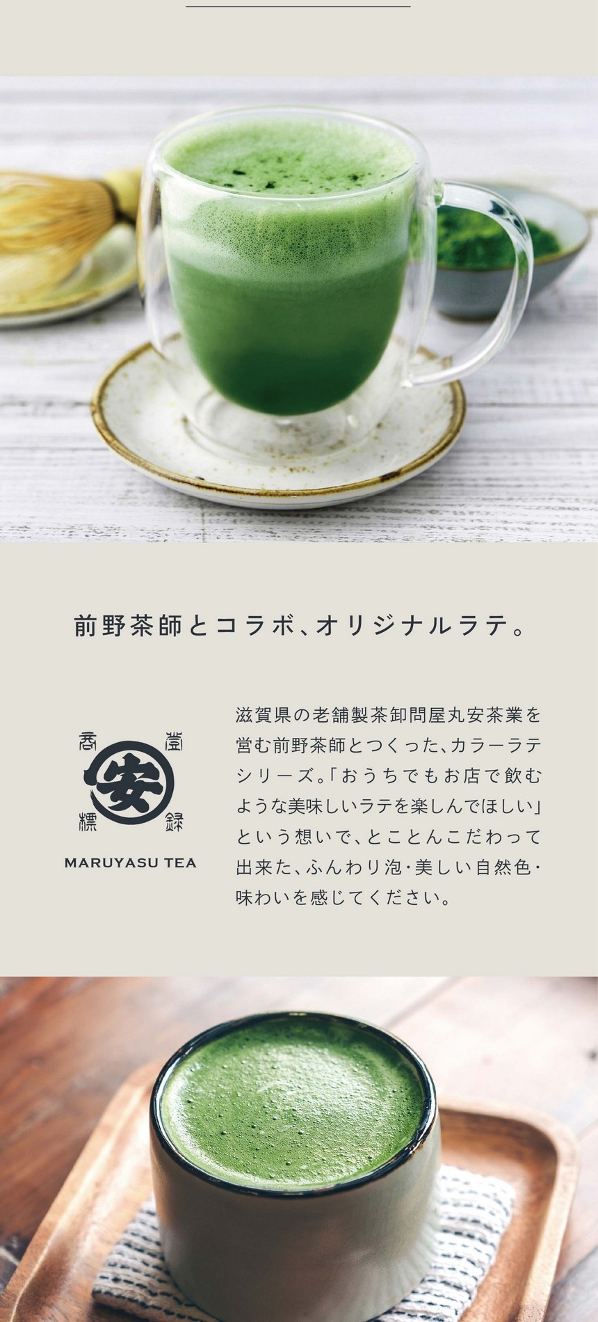 前野茶師とコラボ、オリジナルラテ。滋賀県の老舗茶卸問屋丸安茶業を営む前野茶師とつくった、カラーラテシリーズ。「おうちでもお店で飲むような美味しいラテを楽しんでほしい」という想いでとことんこだわって出来たふんわり泡・美しい自然色・味わいを感じてください。