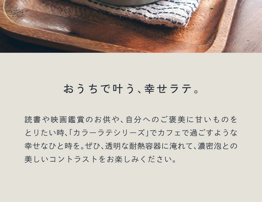 おうちで叶う、幸せラテ。読書や映画鑑賞のお供や、自分へのご褒美に甘いものをとりたい時カラーラテシリーズでカフェで過ごすような幸せなひと時を。ぜひ透明な耐熱容器に淹れて濃密泡とのコントラストをお楽しみください。
