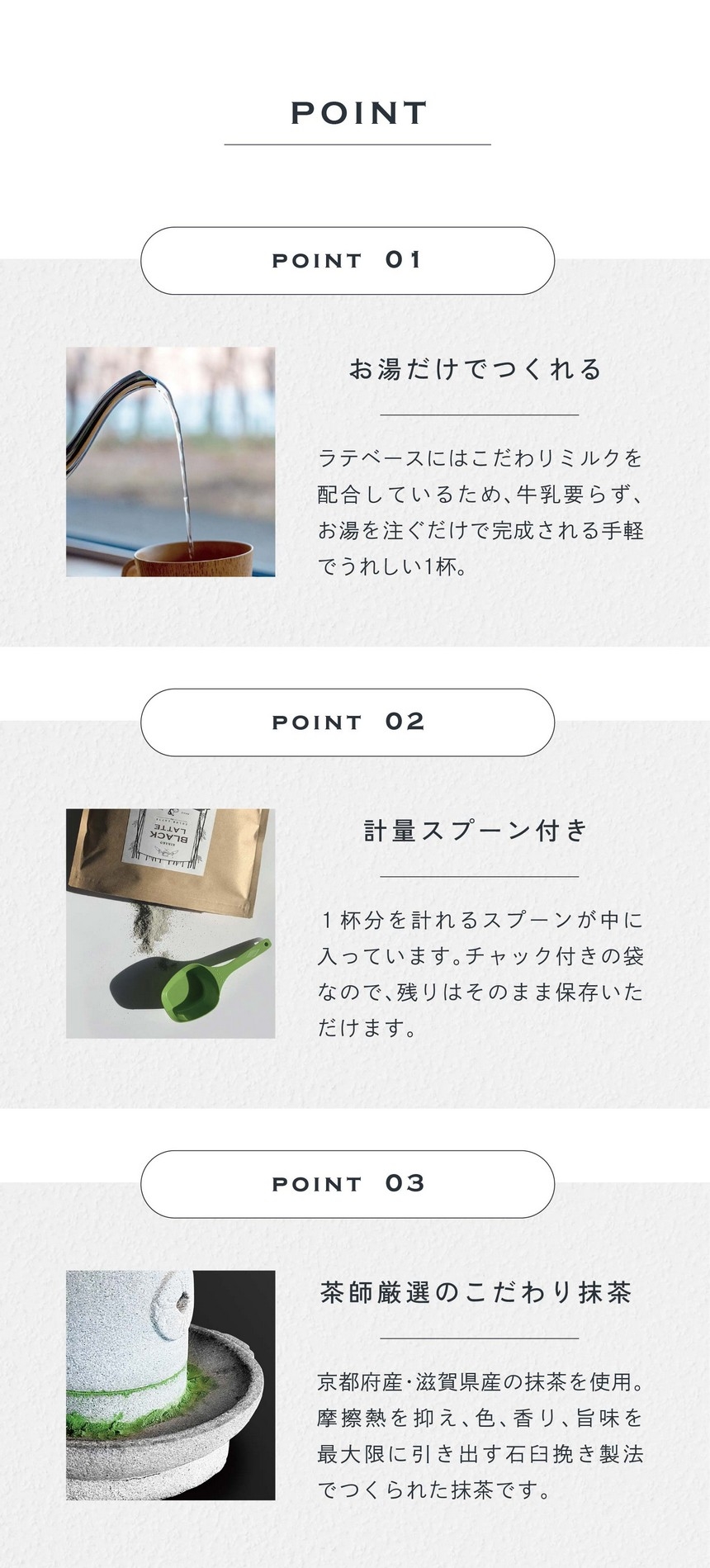 POINT 01 お湯だけでつくれる。ラテベースにはこだわりミルクが配合されているため、牛乳要らず、お湯を注ぐだけで完成される手軽でうれしい1杯。POINT 2 計量スプーン付き。1杯分を計れるスプーンが中に入っています。チャック付きの袋なので残りはそのまま保存いただけます。POINT 03 茶師厳選のこだわり抹茶。京都府産・滋賀県産の抹茶を使用。摩擦熱を抑え、色、香り、旨味を最大限に引き出す石臼挽き製法でつくられた抹茶です。