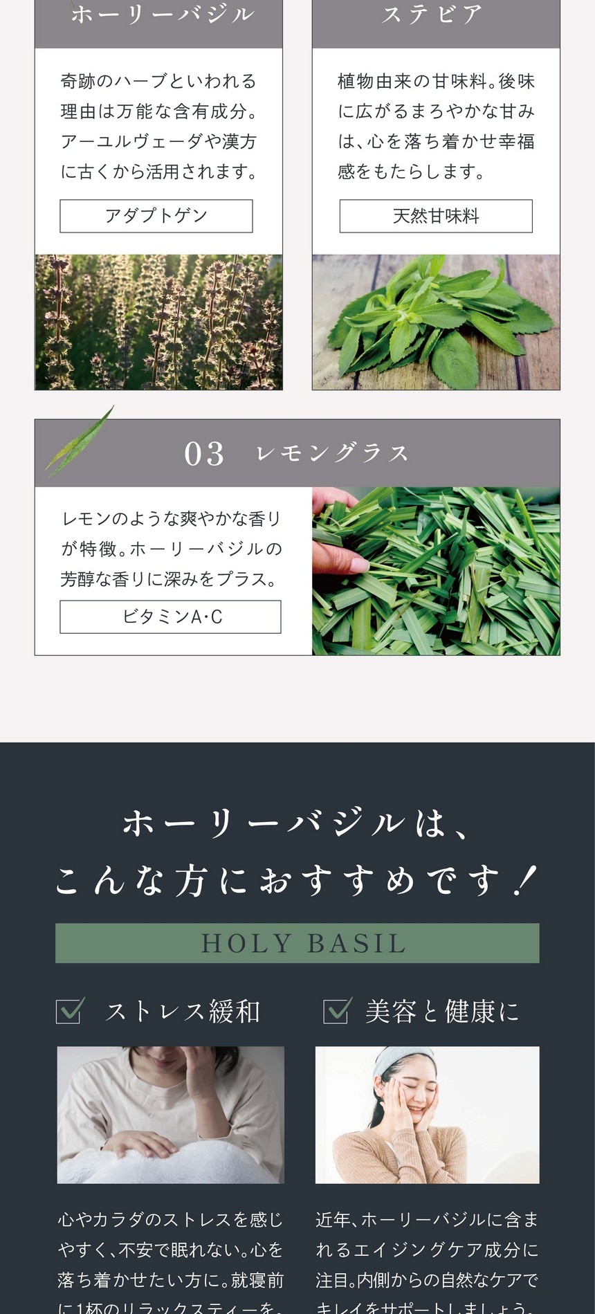 01ホーリーバジル：奇跡のハーブといわれる理由は万能な含有成分。アーユルヴェーダや漢方に古くから活用されます。（アダプトゲン）02ステビア：植物由来の甘味料。後味に広がるまろやかな甘みは心を落ち着かせ幸福感をもたらします。（天然甘味料）03レモングラス：レモンのような爽やかな香りが特徴。ホーリーバジルの芳醇な香りに深みをプラス。ビタミンA・C。ホーリーバジルはこんな方におすすめです！ストレス緩和。心やカラダのストレスを感じやすく、不安で眠れない。心を落ち着かせたい方に。就寝前に1杯のリラックスティーを。美容と健康に。近年ホーリーバジルに含まれるエイジングケア成分に注目。内側からの自然なケアでキレイをサポートしましょう。