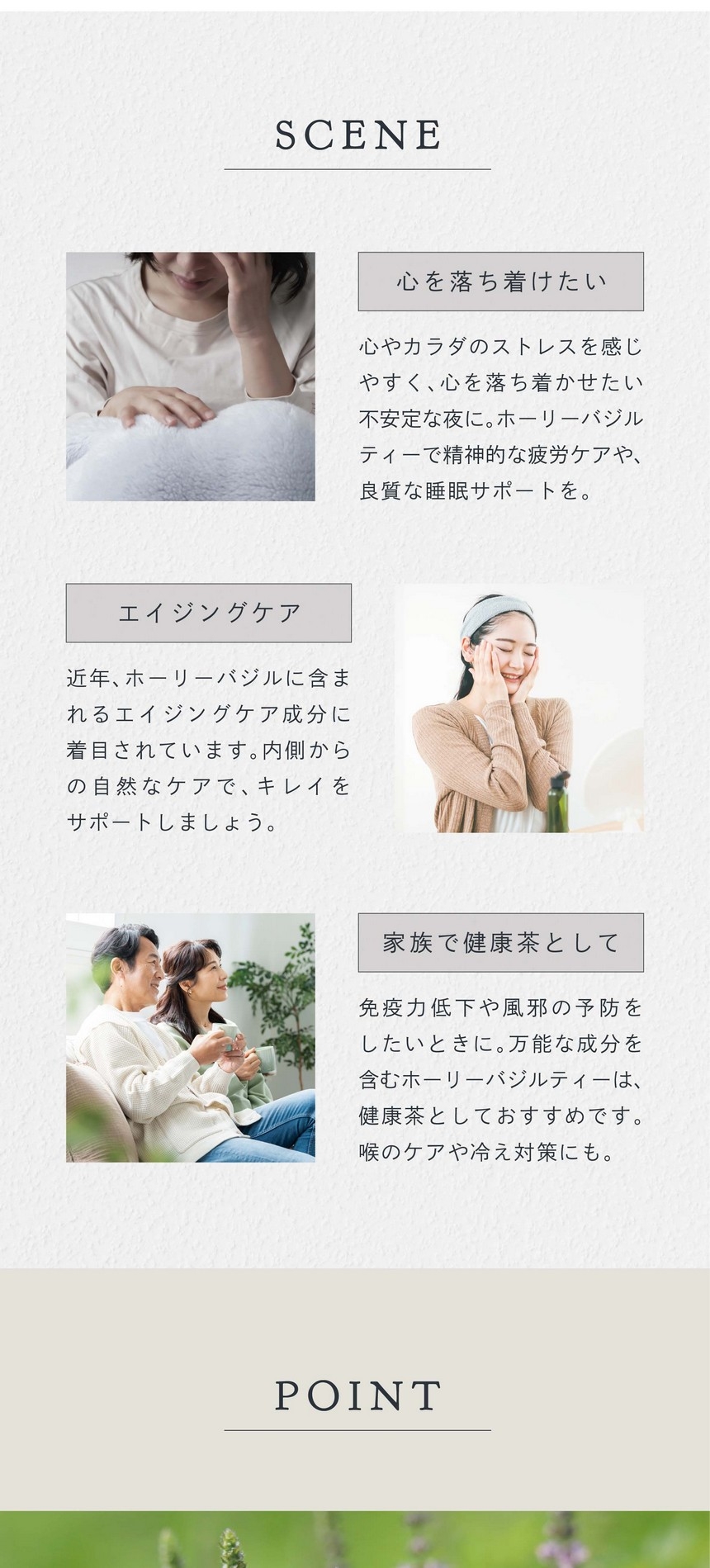 SCENE 心を落ち着けたい。心やカラダのストレスを感じやすく、心を落ち着けたい不安定な夜に。ホーリーバジルティーで精神的な疲労ケアや良質な睡眠サポートを。エイジングケア。近年ホーリーバジルに含まれるエイジングケア成分に着目されています。内側からの自然なケアでキレイをサポートしましょう。家族で健康茶として。免疫力低下や風邪の予防をしたいときに。万能な成分を含むホーリーバジルティーは健康茶としておすすめです。喉のケアや冷え対策にも。