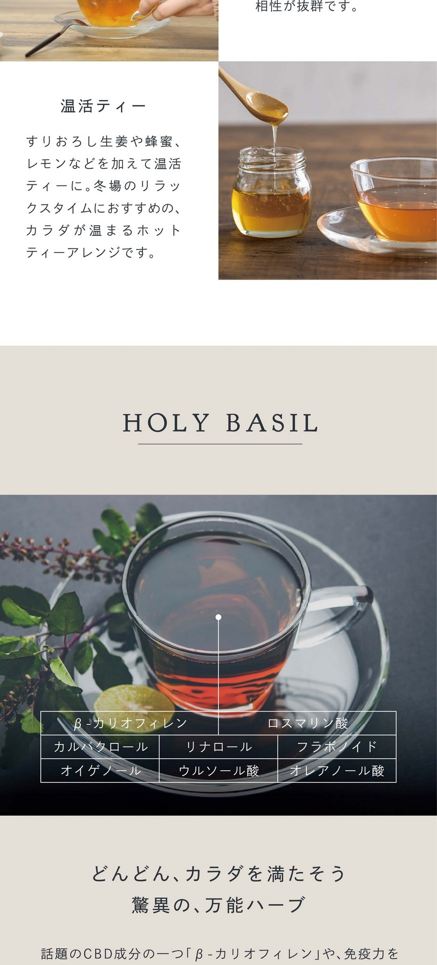 味わいをもっと楽しむ。爽やかでほんのり甘くスパイシーな風味から、ミルクやスパイスとの相性が抜群です。温活ティー。すりおろし生姜や蜂蜜、レモンなどを加えて温活ティーに。冬場のリラックスタイムにおすすめのカラダが温まるホッとティーアレンジです。HOLY BASIL どんどんカラダを満たそう。驚異の万能ハーブ。β-カリオフィレン・ロスマリン酸・カルバクロール・リナロール・フラボノイド・オイゲノール・ウルソール酸・オレアノール酸。話題のCBD成分の一つ「β-カリオフィレン」や、免疫力をサポートするオイゲノール、エイジングケアに良いウルソール酸など成分量が絶大。心身を癒す奇跡のハーブです。