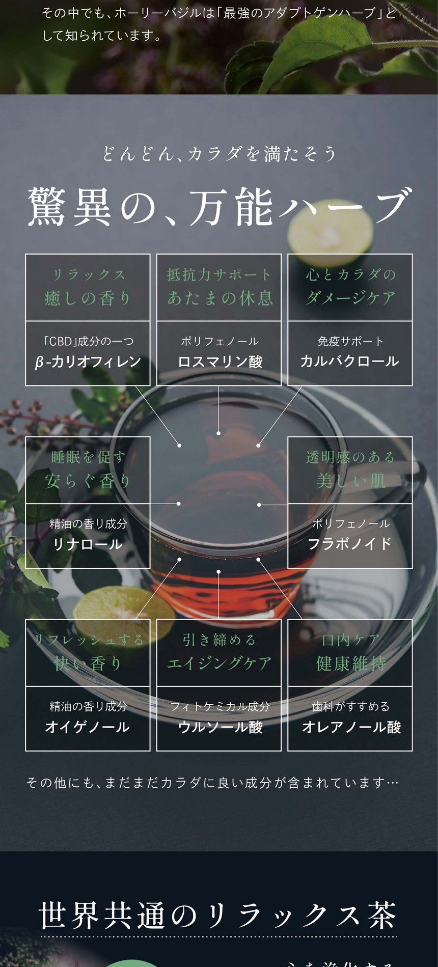 どんどん、カラダを満たそう。驚異の万能ハーブ。リラックス癒しの香り、「CBD」成分の一つβ-カリオフィレン。抵抗力サポートあたまの休息、ポリフェノールロスマリン酸。心とカラダのダメージケア、免疫サポートカルバクロール。睡眠を促す安らぐ香り、精油の香り成分リナロール。透明感のある美しい肌、ポリフェノールフラボノイド。リフレッシュする快い香り、精油の香り成分オイゲノール。引き締めるエイジングケア、フィトケミカル成分ウルソール酸。口内ケア健康維持、歯科がすすめるオレアノール酸。