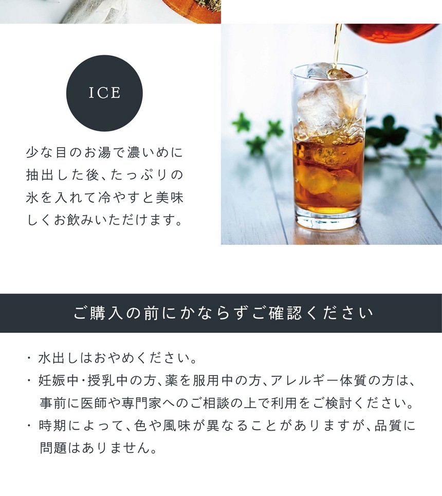 HOT ティーバッグ1個を入れお湯（約500ml抽出可）を注ぎお好みの濃さまで蒸らしてお飲みください。（目安1～3分）ICE 少な目のお湯で濃いめに抽出した後、たっぷりの氷を入れて冷やすと美味しくお飲みいただけます。
