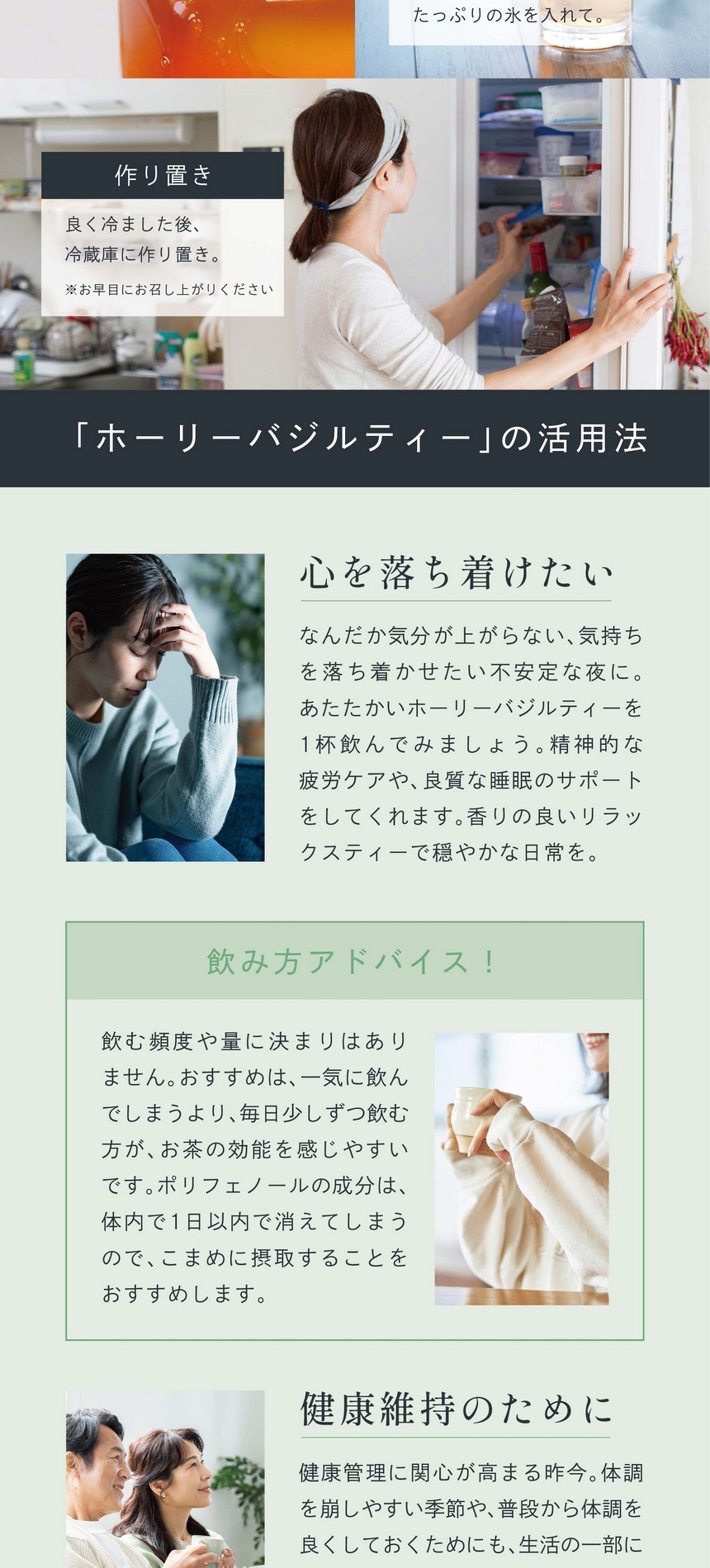 ホーリーバジルティーの活用法。心を落ち着けたい。なんだか気分が上がらない、気持ちを落ち着かせたい不安定な夜に。あたたかいホーリーバジルティーを1杯飲んでみましょう。精神的な疲労ケアや、良質な睡眠のサポートをしてくれます。香りの良いリラックスティーで穏やかな日常を。飲み方アドバイス！飲む頻度や量に決まりはありません。おすすめは、一気に飲んでしまうより毎日少しずつ飲む方がお茶の効能を感じやすいです。ポリフェノールの成分は、体内で1日以内で消えてしまうので、こまめに摂取することをおすすめします。健康維持のために。健康管理に関心が高まる昨今。体調を崩しやすい季節や、普段から体調を良くしておくためにも、生活の一部に健康茶を取り入れてみませんか？