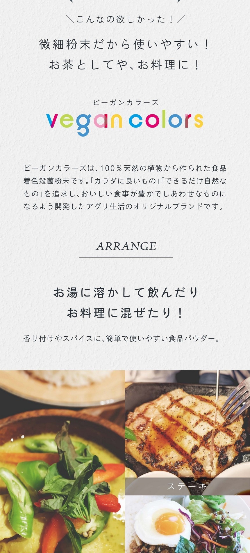 健康にも美容にもうれしい！食卓にハーブを取り入れよう！こんなの欲しかった！微細粉末だから使いやすい！お茶としてやお料理に！ビーガンカラーズは、100％天然の植物から作られた食品着色殺菌粉末です。「カラダに良いもの」「できるだけ自然なもの」を追求し、おいしい食事が豊かでしあわせなものになるよう開発したアグリ生活のオリジナルブランドです。お湯に溶かして飲んだりお料理に混ぜたり！香り付けやスパイスに、簡単で使いやすい食品パウダー。