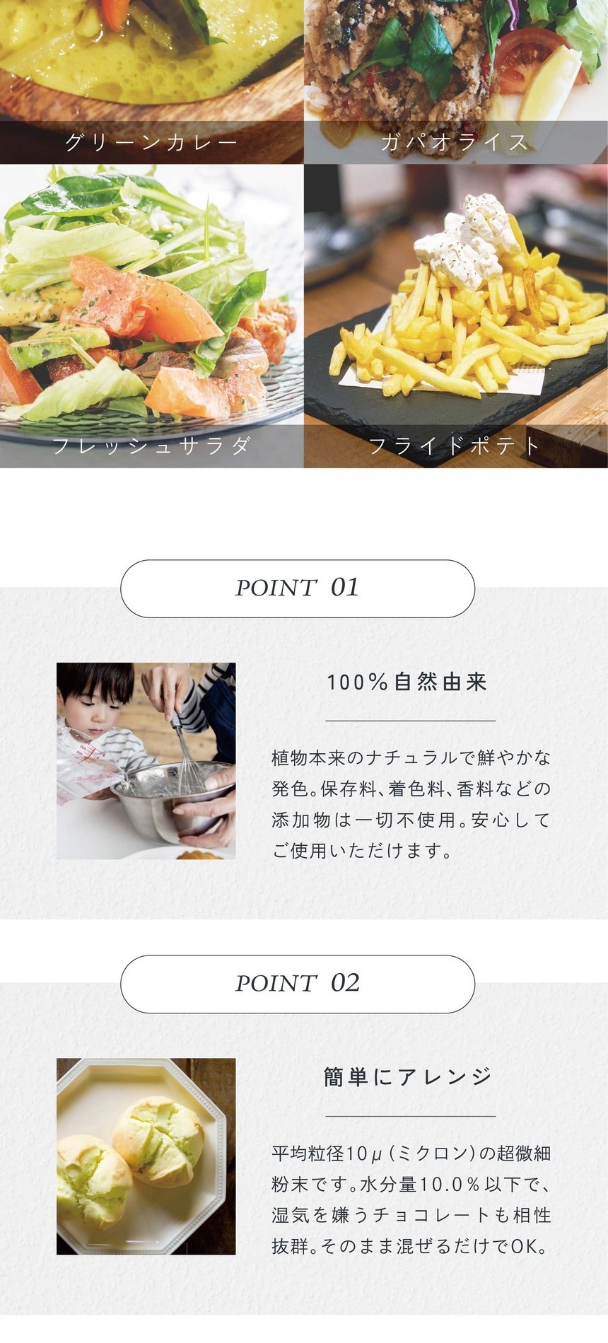ステーキ、ガパオライス、フレッシュサラダ、フライドポテト。POINT01.100%自然由来。植物本来のナチュラルで鮮やかな発色。保存料、着色料、香料などの添加物は一切不使用。安心してご使用いただけます。POINT02.簡単にアレンジ。平均粒径10μ（ミクロン）の超微細粉末です。水分量10.0％以下で湿気を嫌うチョコレートも相性抜群。そのまま混ぜるだけでＯＫ。