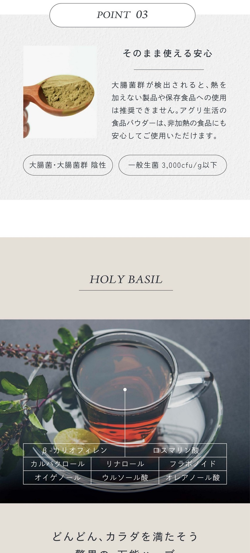 POINT03.そのまま使える安心。大腸菌群が検出されると熱を加えない製品や保存食品への使用は推奨できません。アグリ生活の食品パウダーは非加熱の食品にも安心してお使用いただけます。β-カリオフィレン、ロスマリン酸、カルバクロール、リナロール、フラボノイド、オイゲノール、ウルソール酸、オレアノール酸。どんどん、カラダを満たそう、驚異の万能ハーブ。話題のＣＢＤ成分の一つ「β-カリオフィレン」や免疫力をサポートするオイゲノール、エイジングケアに良いウルソール酸など成分量が絶大。心身を癒す奇跡のハーブです。