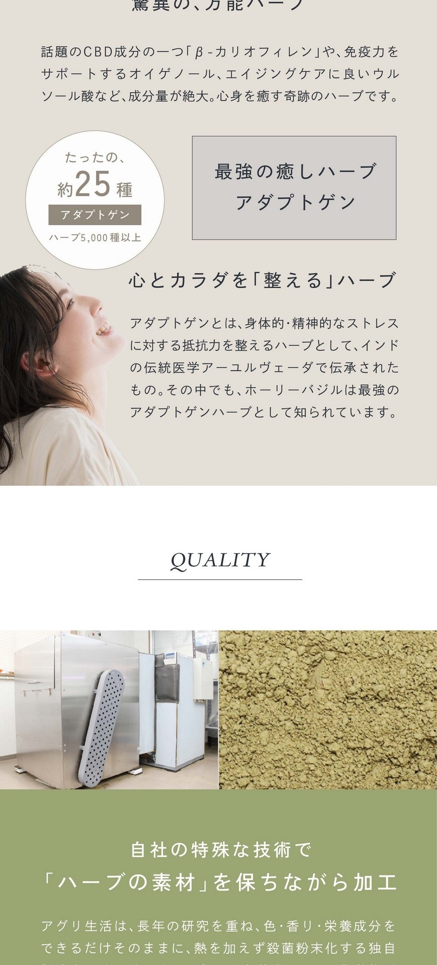 ハーブ5000種以上の中アダプトゲンはたったの約25種。最強の癒しハーブアダプトゲン。心とカラダを「整える」ハーブ。アダプトゲンとは心身的・精神的なストレスに対する抵抗力を整えるハーブとしてインドの伝統医学アーユルヴェーダで伝承されたもの。その中でもホーリーバジルは最強のアダプトゲンハーブとして知られています。自社の特殊な技術で「ハーブの素材」を保ちながら加工。アグリ生活は長年の研究を重ね、色・香り・栄養成分をできるだけそのままに熱を加えず殺菌粉末化する独自製法を開発しました。日本品質を基準として、化学物質などを一切使わない殺菌・加工を行っています。滋賀県HACCP認証・タイHACCP認証。