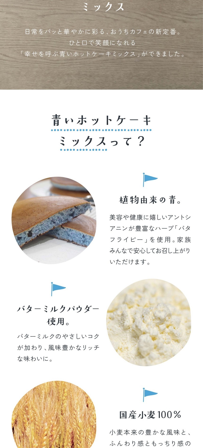 青いホットケーキミックスって？植物由来の青。美容や健康にうれしいアントシアニンが豊富なハーブバタフライピーを使用。家族みんなで安心してお召し上がりいただけます。バターミルクパウダー使用。バターミルクのやさしいコクが加わり、風味豊かなリッチな味わいに。国産小麦100％。小麦本来の豊かな風味とふんわり感ともっちり感の両立した食感が楽しめます。