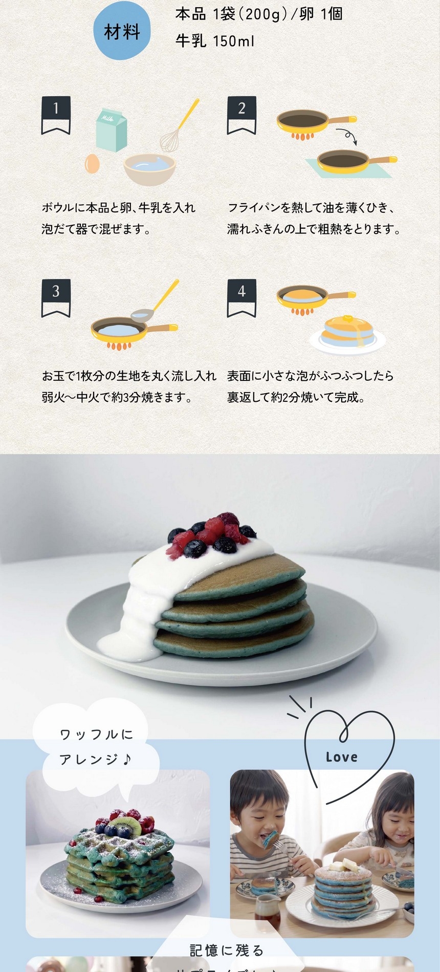 おうちで簡単！青いホットケーキの作り方/材料：本品1袋200g/卵1個/牛乳150ml/1.ボウルに本品と卵、牛乳を入れ泡立て器で混ぜます。2.フライパンを熱して油を薄くひき、濡れふきんの上で粗熱をとります。3.お玉で1枚分の生地を丸く流し入れ弱火～中火で約3分焼きます。4.表面に小さな泡がふつふつしたら裏返して約2分焼いて完成。ワッフルにアレンジ♪記憶に残るサプライズに♪